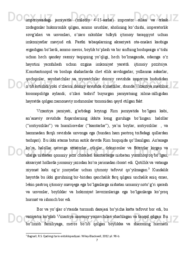 imperiyasidagi   jamiyatda   (milodiy   4-15-asrlar)   imperator   oilasi   va   erkak
zodagonlar   hukmronlik   qilgan,   ammo   urushlar,   aholining   ko chishi,   imperatorlikʻ
sovg alari   va   unvonlari,   o zaro   nikohlar   tufayli   ijtimoiy   taraqqiyot   uchun	
ʻ ʻ
imkoniyatlar   mavjud   edi.   Pastki   tabaqalarning   aksariyati   ota-onalari   kasbiga
ergashgan bo‘lardi, ammo meros, boylik to‘plash va bir sinfning boshqasiga o‘tishi
uchun   hech   qanday   rasmiy   taqiqning   yo‘qligi,   hech   bo‘lmaganda,   odamga   o‘z
hayotini   yaxshilash   uchun   ozgina   imkoniyat   yaratdi.   ijtimoiy   pozitsiya.
Konstantinopol   va   boshqa   shaharlarda   chet   ellik   savdogarlar,   yollanma   askarlar,
qochqinlar,   sayohatchilar   va   ziyoratchilar   doimiy   ravishda   imperiya   hududidan
o‘tib ketishdi yoki o‘zlarini doimiy ravishda o‘rnatdilar, shunda Vizantiya mashhur
kosmopolitga   aylandi;   o‘zlari   tashrif   buyurgan   jamiyatning   xilma-xilligidan
hayratda qolgan zamonaviy mehmonlar tomonidan qayd etilgan fakt.
Vizantiya   jamiyati,   g arbdagi   keyingi   Rim   jamiyatida   bo lgani   kabi,	
ʻ ʻ
an anaviy   ravishda   fuqarolarning   ikkita   keng   guruhiga   bo lingan:   halollar	
ʼ ʻ
(“imtiyozlilar”)   va   humilioreslar   (“kamtarlar”),   ya ni   boylar,   imtiyozlilar.   ,   va	
ʼ
hammadan   farqli   ravishda   unvonga   ega   (bundan   ham   pastroq   toifadagi   qullardan
tashqari). Bu ikki atama butun antik davrda Rim huquqida qo‘llanilgan. An'anaga
ko‘ra,   halollar   qatoriga   senatorlar,   otliqlar,   dekurionlar   va   faxriylar   kirgan   va
ularga nisbatan qonuniy jazo choralari kamtarlarga nisbatan yumshoqroq bo‘lgan,
aksariyat hollarda jismoniy jazodan ko‘ra jarimadan iborat edi. Qotillik va vatanga
xiyonat   kabi   og‘ir   jinoyatlar   uchun   ijtimoiy   tafovut   qo‘yilmagan. 3
  Kundalik
hayotda  bu ikki  guruhning bir-biridan  qanchalik farq qilgani   unchalik aniq  emas,
lekin pastroq ijtimoiy mavqega ega bo‘lganlarga nisbatan umumiy noto‘g‘ri qarash
va   unvonlar,   boyliklar   va   hokimiyat   lavozimlariga   ega   bo‘lganlarga   ko‘proq
hurmat va ishonch bor edi.
Bor va yo‘qlar o‘rtasida turmush darajasi bo‘yicha katta tafovut bor edi, bu
vaziyatni ko‘plab Vizantiya nasroniy yozuvchilari sharhlagan va tanqid qilgan. Bu
bo‘linish   familiyaga,   meros   bo‘lib   qolgan   boylikka   va   shaxsning   hurmatli
3
 Bagnall, R.S. Qadimgi tarix entsiklopediyasi. Wiley-Blackwell, 2012 yil. 98-b. 
7 