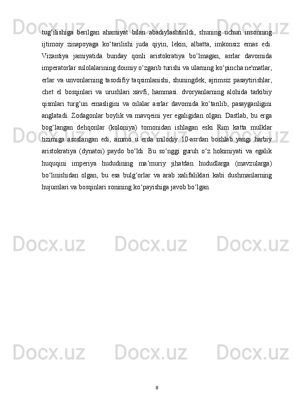 tug‘ilishiga   berilgan   ahamiyat   bilan   abadiylashtirildi,   shuning   uchun   insonning
ijtimoiy   zinapoyaga   ko‘tarilishi   juda   qiyin,   lekin,   albatta,   imkonsiz   emas   edi.
Vizantiya   jamiyatida   bunday   qonli   aristokratiya   bo‘lmagan,   asrlar   davomida
imperatorlar sulolalarining doimiy o‘zgarib turishi va ularning ko‘pincha ne'matlar,
erlar  va  unvonlarning  tasodifiy  taqsimlanishi,   shuningdek,  ajrimsiz  pasaytirishlar,
chet   el   bosqinlari   va   urushlari   xavfi,   hammasi.   dvoryanlarning   alohida   tarkibiy
qismlari   turg‘un   emasligini   va   oilalar   asrlar   davomida   ko‘tarilib,   pasayganligini
anglatadi.   Zodagonlar   boylik   va   mavqeini   yer   egaligidan   olgan.   Dastlab,   bu   erga
bog‘langan   dehqonlar   (koloniya)   tomonidan   ishlagan   eski   Rim   katta   mulklar
tizimiga   asoslangan   edi,   ammo   u   erda   milodiy   10-asrdan   boshlab   yangi   harbiy
aristokratiya   (dynatoi)   paydo   bo‘ldi.   Bu   so nggi   guruh   o z   hokimiyati   va   egalikʻ ʻ
huquqini   imperiya   hududining   ma muriy   jihatdan   hududlarga   (mavzularga)	
ʼ
bo linishidan   olgan,   bu   esa   bulg orlar   va   arab   xalifaliklari   kabi   dushmanlarning	
ʻ ʻ
hujumlari va bosqinlari sonining ko payishiga javob bo lgan.	
ʻ ʻ
8 