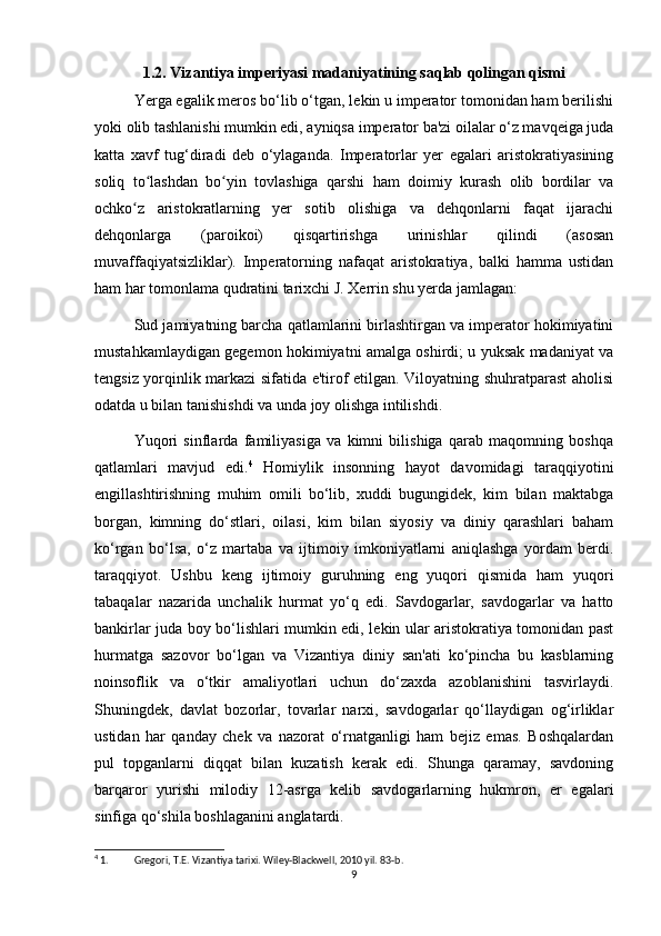 1.2. Vizantiya imperiyasi madaniyatining saqlab qolingan qismi
Yerga egalik meros bo‘lib o‘tgan, lekin u imperator tomonidan ham berilishi
yoki olib tashlanishi mumkin edi, ayniqsa imperator ba'zi oilalar o‘z mavqeiga juda
katta   xavf   tug‘diradi   deb   o‘ylaganda.   Imperatorlar   yer   egalari   aristokratiyasining
soliq   to lashdan   bo yin   tovlashiga   qarshi   ham   doimiy   kurash   olib   bordilar   vaʻ ʻ
ochko z   aristokratlarning   yer   sotib   olishiga   va   dehqonlarni   faqat   ijarachi	
ʻ
dehqonlarga   (paroikoi)   qisqartirishga   urinishlar   qilindi   (asosan
muvaffaqiyatsizliklar).   Imperatorning   nafaqat   aristokratiya,   balki   hamma   ustidan
ham har tomonlama qudratini tarixchi J. Xerrin shu yerda jamlagan:
Sud jamiyatning barcha qatlamlarini birlashtirgan va imperator hokimiyatini
mustahkamlaydigan gegemon hokimiyatni amalga oshirdi; u yuksak madaniyat va
tengsiz yorqinlik markazi sifatida e'tirof etilgan. Viloyatning shuhratparast aholisi
odatda u bilan tanishishdi va unda joy olishga intilishdi. 
Yuqori   sinflarda   familiyasiga   va   kimni   bilishiga   qarab   maqomning   boshqa
qatlamlari   mavjud   edi. 4
  Homiylik   insonning   hayot   davomidagi   taraqqiyotini
engillashtirishning   muhim   omili   bo‘lib,   xuddi   bugungidek,   kim   bilan   maktabga
borgan,   kimning   do‘stlari,   oilasi,   kim   bilan   siyosiy   va   diniy   qarashlari   baham
ko‘rgan   bo‘lsa,   o‘z   martaba   va   ijtimoiy   imkoniyatlarni   aniqlashga   yordam   berdi.
taraqqiyot.   Ushbu   keng   ijtimoiy   guruhning   eng   yuqori   qismida   ham   yuqori
tabaqalar   nazarida   unchalik   hurmat   yo‘q   edi.   Savdogarlar,   savdogarlar   va   hatto
bankirlar juda boy bo‘lishlari mumkin edi, lekin ular aristokratiya tomonidan past
hurmatga   sazovor   bo‘lgan   va   Vizantiya   diniy   san'ati   ko‘pincha   bu   kasblarning
noinsoflik   va   o‘tkir   amaliyotlari   uchun   do‘zaxda   azoblanishini   tasvirlaydi.
Shuningdek,   davlat   bozorlar,   tovarlar   narxi,   savdogarlar   qo‘llaydigan   og‘irliklar
ustidan   har   qanday   chek   va   nazorat   o‘rnatganligi   ham   bejiz   emas.   Boshqalardan
pul   topganlarni   diqqat   bilan   kuzatish   kerak   edi.   Shunga   qaramay,   savdoning
barqaror   yurishi   milodiy   12-asrga   kelib   savdogarlarning   hukmron,   er   egalari
sinfiga qo‘shila boshlaganini anglatardi.
4
 1. Gregori, T.E. Vizantiya tarixi. Wiley-Blackwell, 2010 yil. 83-b. 
9 