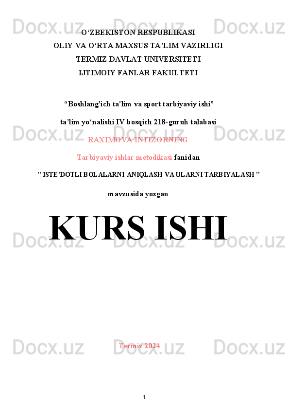 O‘ZBEKISTON RESPUBLIKASI
OLIY VA O‘RTA MAXSUS TA’LIM VAZIRLIGI
TERMIZ DAVLAT UNIVERSITETI
IJTIMOIY FANLAR FAKULTETI
 “Boshlang'ich ta'lim va sport tarbiyaviy ishi”
ta’lim yo‘nalishi IV bosqich 218-guruh talabasi
RAXIMOVA INTIZORNING
Tarbiyaviy ishlar metodikasi  fanidan
" ISTE'DOTLI BOLALARNI ANIQLASH VA ULARNI TARBIYALASH "
mavzusida yozgan
KURS ISHI
Termiz 2024
1 