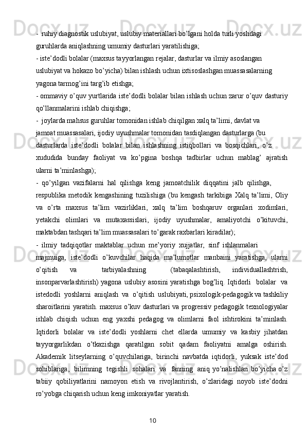 -  ruhiy diagnostik uslubiyat, uslubiy materiallari bo’lgani holda turli yoshdagi 
guruhlarda aniqlashning umumiy dasturlari yaratilishiga;
- iste’dodli bolalar (maxsus tayyorlangan rejalar, dasturlar va ilmiy asoslangan 
uslubiyat va hokazo bo’yicha) bilan ishlash uchun ixtisoslashgan muassasalarning 
yagona tarmog’ini targ’ib etishga; 
- ommaviy o’quv yurtlarida iste’dodli bolalar bilan ishlash uchun zarur o’quv dasturiy
qo’llanmalarini ishlab chiqishga;
-  joylarda mahsus guruhlar tomonidan ishlab chiqilgan xalq ta’limi, davlat va 
jamoat muassasalari, ijodiy uyushmalar tomonidan tasdiqlangan dasturlarga (bu 
dasturlarda  iste’dodli  bolalar  bilan  ishlashning  istiqbollari  va  bosqichlari,  o’z 
xududida   bunday   faoliyat   va   ko’pgina   boshqa   tadbirlar   uchun   mablag’   ajratish
ularni ta’minlashga);
-  qo’yilgan  vazifalarni  hal  qilishga  keng  jamoatchilik  diqqatini  jalb  qilishga, 
respublika   metodik   kengashining   tuzilishiga   (bu   kengash   tarkibiga   Xalq   ta’limi,   Oliy
va   o’rta   maxsus    ta’lim   vazirliklari,   xalq   ta’lim    boshqaruv   organlari    xodimlari,
yetakchi     olimlari     va     mutaxassislari,     ijodiy     uyushmalar,     amaliyotchi     o’kituvchi,
maktabdan tashqari ta’lim muassasalari to’garak raxbarlari kiradilar);
-  ilmiy  tadqiqotlar  maktablar  uchun  me’yoriy  xujjatlar,  sinf  ishlanmalari 
majmuiga,   iste’dodli   o’kuvchilar   haqida   ma’lumotlar   manbaini   yaratishga,   ularni
o’qitish   va     tarbiyalashning     (tabaqalashtirish,   individuallashtrish,
insonparvarlashtirish) yagona uslubiy asosini  yaratishga bog’liq. Iqtidorli    bolalar   va
istedodli  yoshlarni  aniqlash  va  o’qitish  uslubiyati, psixologik-pedagogik va tashkiliy
sharoitlarini yaratish. maxsus o’kuv dasturlari va progressiv pedagogik texnologiyalar
ishlab   chiqish   uchun   eng   yaxshi   pedagog   va   olimlarni   faol   ishtirokini   ta’minlash.
Iqtidorli   bolalar   va   iste’dodli   yoshlarni   chet   ellarda   umumiy   va   kasbiy   jihatdan
tayyorgarlikdan     o’tkazishga     qaratilgan     sobit     qadam     faoliyatni     amalga     oshirish.
Akademik   litseylarning   o’quvchilariga,   birinchi   navbatda   iqtidorli,   yuksak   iste’dod
sohiblariga,   bilimning   tegishli   sohalari   va   fanning   aniq yo’nalishlari bo’yicha o’z
tabiiy   qobiliyatlarini   namoyon   etish   va   rivojlantirish,   o’zlaridagi   noyob   iste’dodni
ro’yobga chiqarish uchun keng imkoniyatlar yaratish.  
10 