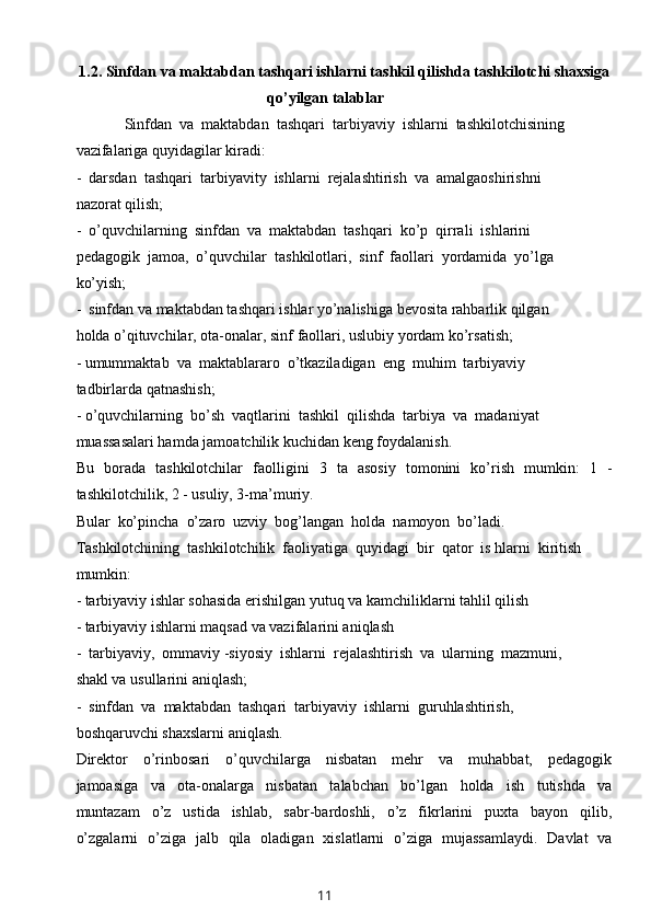 1.2.   Sinfdan va maktabdan tashqari ishlarni tashkil qilishda tashkilotchi shaxsiga
qo’yilgan talablar
Sinfdan  va  maktabdan  tashqari  tarbiyaviy  ishlarni  tashkilotchisining
vazifalariga quyidagilar kiradi:
-  darsdan  tashqari  tarbiyavity  ishlarni  rejalashtirish  va  amalgaoshirishni 
nazorat qilish;
-  o’quvchilarning  sinfdan  va  maktabdan  tashqari  ko’p  qirrali  ishlarini
pedagogik  jamoa,  o’quvchilar  tashkilotlari,  sinf  faollari  yordamida  yo’lga
ko’yish;
-  sinfdan va maktabdan tashqari ishlar yo’nalishiga bevosita rahbarlik qilgan 
holda o’qituvchilar, ota-onalar, sinf faollari, uslubiy yordam ko’rsatish;
- umummaktab  va  maktablararo  o’tkaziladigan  eng  muhim  tarbiyaviy
tadbirlarda qatnashish;
- o’quvchilarning  bo’sh  vaqtlarini  tashkil  qilishda  tarbiya  va  madaniyat
muassasalari hamda jamoatchilik kuchidan keng foydalanish.
Bu   borada   tashkilotchilar   faolligini   3   ta   asosiy   tomonini   ko’rish   mumkin:   1   -
tashkilotchilik, 2 - usuliy, 3-ma’muriy.
Bular  ko’pincha  o’zaro  uzviy  bog’langan  holda  namoyon  bo’ladi. 
Tashkilotchining  tashkilotchilik  faoliyatiga  quyidagi  bir  qator  is hlarni  kiritish 
mumkin:
- tarbiyaviy ishlar sohasida erishilgan yutuq va kamchiliklarni tahlil qilish 
- tarbiyaviy ishlarni maqsad va vazifalarini aniqlash
-  tarbiyaviy,  ommaviy -siyosiy  ishlarni  rejalashtirish  va  ularning  mazmuni, 
shakl va usullarini aniqlash;
-  sinfdan  va  maktabdan  tashqari  tarbiyaviy  ishlarni  guruhlashtirish, 
boshqaruvchi shaxslarni aniqlash.
Direktor     o’rinbosari     o’quvchilarga     nisbatan     mehr     va     muhabbat,     pedagogik
jamoasiga     va     ota-onalarga     nisbatan     talabchan     bo’lgan     holda     ish     tutishda     va
muntazam     o’z     ustida     ishlab,     sabr-bardoshli,     o’z     fikrlarini     puxta     bayon     qilib,
o’zgalarni   o’ziga   jalb   qila   oladigan   xislatlarni   o’ziga   mujassamlaydi.   Davlat   va
11 