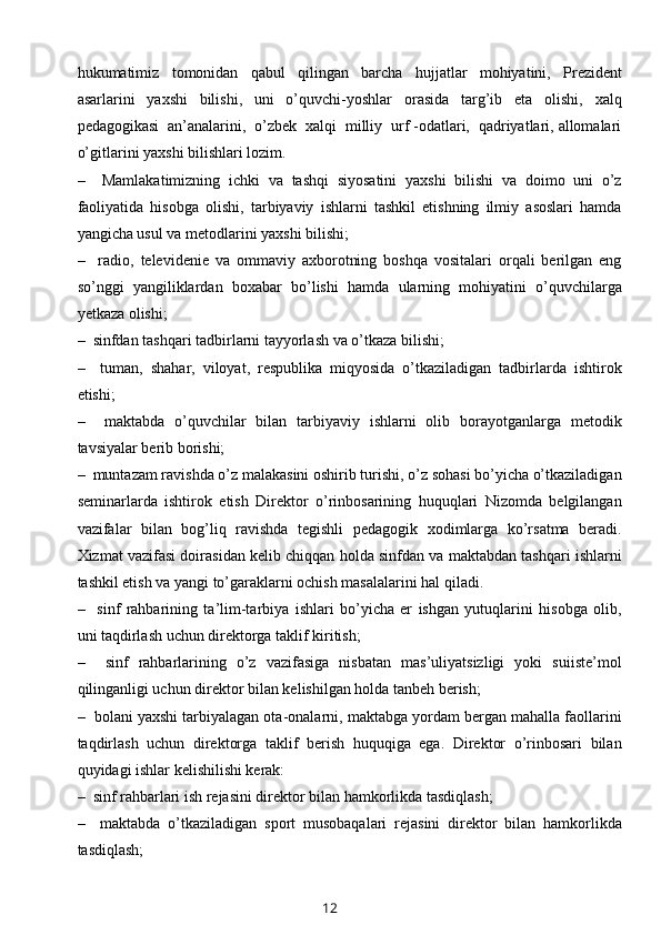 hukumatimiz   tomonidan   qabul   qilingan   barcha   hujjatlar   mohiyatini,   Prezident
asarlarini   yaxshi   bilishi,   uni   o’quvchi-yoshlar   orasida   targ’ib   eta   olishi,   xalq
pedagogikasi  an’analarini,  o’zbek  xalqi  milliy  urf -odatlari,  qadriyatlari, allomalari
o’gitlarini yaxshi bilishlari lozim.
–     Mamlakatimizning   ichki   va   tashqi   siyosatini   yaxshi   bilishi   va   doimo   uni   o’z
faoliyatida   hisobga   olishi,   tarbiyaviy   ishlarni   tashkil   etishning   ilmiy   asoslari   hamda
yangicha usul va metodlarini yaxshi bilishi;
–     radio,   televidenie   va   ommaviy   axborotning   boshqa   vositalari   orqali   berilgan   eng
so’nggi   yangiliklardan   boxabar   bo’lishi   hamda   ularning   mohiyatini   o’quvchilarga
yetkaza olishi;
–  sinfdan tashqari tadbirlarni tayyorlash va o’tkaza bilishi;
–     tuman,   shahar,   viloyat,   respublika   miqyosida   o’tkaziladigan   tadbirlarda   ishtirok
etishi;
–     maktabda   o’quvchilar   bilan   tarbiyaviy   ishlarni   olib   borayotganlarga   metodik
tavsiyalar berib borishi;
–  muntazam ravishda o’z malakasini oshirib turishi, o’z sohasi bo’yicha o’tkaziladigan
seminarlarda   ishtirok   etish   Direktor   o’rinbosarining   huquqlari   Nizomda   belgilangan
vazifalar   bilan   bog’liq   ravishda   tegishli   pedagogik   xodimlarga   ko’rsatma   beradi.
Xizmat vazifasi doirasidan kelib chiqqan holda sinfdan va maktabdan tashqari ishlarni
tashkil etish va yangi to’garaklarni ochish masalalarini hal qiladi.  
–     sinf   rahbarining   ta’lim-tarbiya   ishlari   bo’yicha   er   ishgan   yutuqlarini   hisobga   olib,
uni taqdirlash uchun direktorga taklif kiritish;
–     sinf   rahbarlarining   o’z   vazifasiga   nisbatan   mas’uliyatsizligi   yoki   suiiste’mol
qilinganligi uchun direktor bilan kelishilgan holda tanbeh berish;
–  bolani yaxshi tarbiyalagan ota-onalarni, maktabga yordam bergan mahalla faollarini
taqdirlash   uchun   direktorga   taklif   berish   huquqiga   ega.   Direktor   o’rinbosari   bilan
quyidagi ishlar kelishilishi kerak:
–  sinf rahbarlari ish rejasini direktor bilan hamkorlikda tasdiqlash;
–     maktabda   o’tkaziladigan   sport   musobaqalari   rejasini   direktor   bilan   hamkorlikda
tasdiqlash;
12 