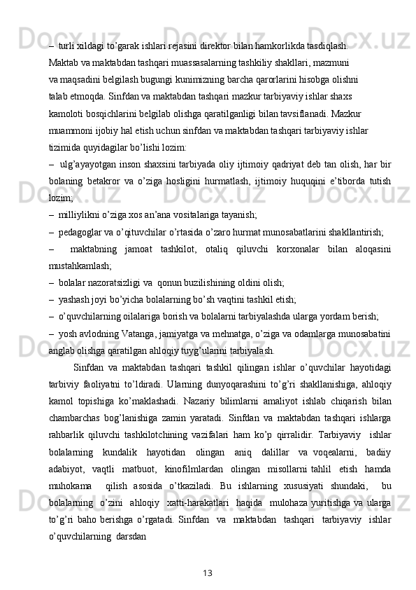 –  turli xildagi to’garak ishlari rejasini direktor bilan hamkorlikda tasdiqlash.
Maktab va maktabdan tashqari muassasalarning tashkiliy shakllari, mazmuni 
va maqsadini belgilash bugungi kunimizning barcha qarorlarini hisobga olishni 
talab etmoqda. Sinfdan va maktabdan tashqari mazkur tarbiyaviy ishlar shaxs 
kamoloti bosqichlarini belgilab olishga qaratilganligi bilan tavsiflanadi. Mazkur 
muammoni ijobiy hal etish uchun sinfdan va maktabdan tashqari tarbiyaviy ishlar 
tizimida quyidagilar bo’lishi lozim:
–   ulg’ayayotgan inson shaxsini  tarbiyada oliy ijtimoiy qadriyat deb tan olish, har bir
bolaning   betakror   va   o’ziga   hosligini   hurmatlash,   ijtimoiy   huquqini   e’tiborda   tutish
lozim;
–  milliylikni o’ziga xos an’ana vositalariga tayanish;
–  pedagoglar va o’qituvchilar o’rtasida o’zaro hurmat munosabatlarini shakllantirish;
–     maktabning   jamoat   tashkilot,   otaliq   qiluvchi   korxonalar   bilan   aloqasini
mustahkamlash;
–  bolalar nazoratsizligi va  qonun buzilishining oldini olish; 
–  yashash joyi bo’yicha bolalarning bo’sh vaqtini tashkil etish;
–  o’quvchilarning oilalariga borish va bolalarni tarbiyalashda ularga yordam berish;
–  yosh avlodning Vatanga, jamiyatga va mehnatga, o’ziga va odamlarga munosabatini
anglab olishga qaratilgan ahloqiy tuyg’ularini tarbiyalash.
Sinfdan   va   maktabdan   tashqari   tashkil   qilingan   ishlar   o’quvchilar   hayotidagi
tarbiviy   faoliyatni   to’ldiradi.   Ularning   dunyoqarashini   to’g’ri   shakllanishiga,   ahloqiy
kamol   topishiga   ko’maklashadi.   Nazariy   bilimlarni   amaliyot   ishlab   chiqarish   bilan
chambarchas   bog’lanishiga   zamin   yaratadi.   Sinfdan   va   maktabdan   tashqari   ishlarga
rahbarlik   qiluvchi   tashkilotchining   vazifalari   ham   ko’p   qirralidir.   Tarbiyaviy     ishlar
bolalarning     kundalik     hayotidan     olingan     aniq     dalillar     va   voqealarni,     badiiy
adabiyot,     vaqtli     matbuot,     kinofilmlardan     olingan     misollarni   tahlil     etish     hamda
muhokama     qilish   asosida   o’tkaziladi.   Bu   ishlarning   xususiyati   shundaki,     bu
bolalarning     o’zini     ahloqiy     xatti-harakatlari     haqida     mulohaza   yuritishga   va   ularga
to’g’ri   baho   berishga   o’rgatadi.   Sinfdan     va     maktabdan     tashqari     tarbiyaviy     ishlar
o’quvchilarning  darsdan 
13 