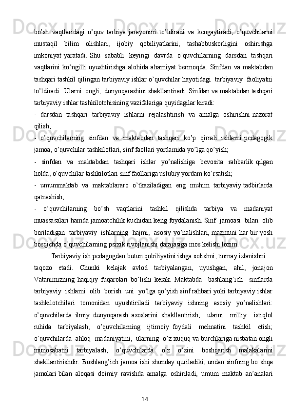 bo’sh   vaqtlaridagi   o’quv   tarbiya   jarayonini   to’ldiradi   va   kengaytiradi,   o’quvchilarni
mustaqil     bilim     olishlari,     ijobiy     qobiliyatlarini,     tashabbuskorligini     oshirishga
imkoniyat yaratadi. Shu   sababli    keyingi   davrda   o’quvchilarning   darsdan   tashqari
vaqtlarini   ko’ngilli   uyushtirishga   alohida   ahamiyat   bermoqda.   Sinfdan   va   maktabdan
tashqari tashkil qilingan tarbiyaviy ishlar o’quvchilar hayotidagi  tarbiyaviy  faoliyatni
to’ldiradi.  Ularni  ongli,  dunyoqarashini shakllantiradi. Sinfdan va maktabdan tashqari
tarbiyaviy ishlar tashkilotchisining vazifalariga quyidagilar kiradi:
-   darsdan   tashqari   tarbiyaviy   ishlarni   rejalashtirish   va   amalga   oshirishni nazorat
qilish; 
-   o’quvchilarning   sinfdan   va   maktabdan   tashqari   ko’p   qirrali   ishlarni pedagogik
jamoa, o’quvchilar tashkilotlari, sinf faollari yordamida yo’lga qo’yish;
-     sinfdan     va     maktabdan     tashqari     ishlar     yo’nalishiga     bevosita     rahbarlik   qilgan
holda, o’quvchilar tashkilotlari sinf faollariga uslubiy yordam ko’rsatish;
-   umummaktab   va   maktablararo   o’tkaziladigan   eng   muhim   tarbiyaviy tadbirlarda
qatnashish;
-     o’quvchilarning     bo’sh     vaqtlarini     tashkil     qilishda     tarbiya     va     madaniyat
muassasalari hamda jamoatchilik kuchidan keng foydalanish. Sinf  jamoasi  bilan  olib
boriladigan   tarbiyaviy   ishlarning   hajmi,   asosiy yo’nalishlari, mazmuni har bir yosh
bosqichda o’quvchilarning psixik rivojlanishi darajasiga mos kelishi lozim.
Tarbiyaviy ish pedagogdan butun qobiliyatini ishga solishni, tinmay izlanishni 
taqozo     etadi.     Chunki     kelajak     avlod     tarbiyalangan,     uyushgan,     ahil,     jonajon
Vatanimizning   haqiqiy   fuqarolari   bo’lishi   kerak.   Maktabda     bashlang’ich     sinflarda
tarbiyaviy  ishlarni  olib  borish  uni  yo’lga qo’yish sinf rahbari yoki tarbiyaviy ishlar
tashkilotchilari   tomonidan   uyushtiriladi   tarbiyaviy   ishning   asosiy   yo’nalishlari:
o’quvchilarda   ilmiy   dunyoqarash   asoslarini   shakllantirish,     ularni     milliy     istiqlol
ruhida     tarbiyalash;     o’quvchilarning     ijtimoiy   foydali     mehnatini     tashkil     etish;
o’quvchilarda  ahloq  madaniyatini,  ularning  o’z xuquq va burchlariga nisbatan ongli
munosabatni   tarbiyalash;   o’quvchilarda   o’z   o’zini   boshqarish   malakalarini
shakllantirishdir. Boshlang’ich jamoa ishi shunday quriladiki, undan sinfning bo shqa
jamolari bilan  aloqasi  doimiy  ravishda  amalga  oshiriladi,  umum  maktab  an’analari
14 