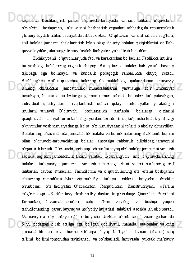 saqlanadi.   Boshlang’ich   jamoa   o’qituvchi-tarbiyachi   va   sinf   rahbari,   o’quvchilar
o’z-o’zini     boshqarish,     o’z   -o’zini   boshqarish   organlari   rahbarligida   umummaktab
ijtimoiy  foydali   ishlari  faoliyatida  ishtirok  etadi.  O’qituvchi    va  sinf  rahbari  sog’lom,
ahil   bolalar   jamosini   shakllantirish   bilan   birga   doimiy   bolalar   qiziqishlarini   qo’llab-
quvvatlaydilar, ularning ijtimoiy foydali faoliyatini yo’naltirib boradilar.
Kichik yoshli  o’quvchilar juda faol va harakatchan bo’ladilar. Faollikka intilish 
bu   yoshdagi   bolalarning   organik   ehtiyoji.   Biroq   bunda   bolalar   hali   yetarli   hayotiy
tajribaga     ega     bo’lmaydi     va     kundalik     pedagogik     rahbarlikka     ehtiyoj     sezadi.
Boshlang’ich   sinf   o’qituvchisi   bolaning   ilk   maktabdagi   qadamidanoq   tarbiyaviy
ishning     chinakkam     jamoatchilik     munosabatlarini     yaratishga     zo’r     imkoniyat
beradigan,   bolalarda   bir-birlariga   g’amxo’r   munosabatda   bo’lishni   tarbiyalaydigan,
individual     qobiliyatlarni     rivojlantirish     uchun     qulay       imkoniyatlar     yaratadigan
usullarni   tanlaydi.   O’qituvchi     boshlang’ich     sinflarda     bolalarga     o’zlarini
qiziqtiruvchi  faoliyat turini tanlashga yordam beradi. Biroq ko’pincha kichik yoshdagi
o’quvchilar yosh xususiyatlariga ko’ra, o’z hususiyatlarini to’g’ri b aholay olmaydilar.
Bolalarning o’sishi ularda jamoatchilik malaka va ko’nikmalarining shakllanib borishi
bilan     o’qituvchi-tarbiyachining     bolalar     jamoasiga     rahbarlik     qilishidagi   jarayonini
o’zgartirib boradi. O’qituvchi boshlang’ich sinflardayoq ahil bolalar jamoasini yaratish
asosida   sog’lom   jamoatchilik   fikrini   yaratadi.   Boshlang’ich     sinf     o’qituvchilarining
bolalar     tarbiyaviy     jamosini     yaratish   sohasidagi   ishini   yuqori   sinflarning   sinf
rahbarlari   davom   ettiradilar.   Tashkilotchi   va   o’quvchilarning   o’z   -o’zini   boshqarish
ishlarining   metodikasi   Ma’naviy-ma’rifiy     tarbiya     ishlari     bo’yicha     direktor
o’rinbosari     o’z   faoliyatini   O’zbekiston     Respublikasi     Konstitutsiyasi,     «Ta’lim
to’g’risida»gi,  «Kadrlar tayyorlash  milliy  dasturi  to’g’risida»gi  Qonunlar,  Prezident
farmonlari,     hukumat   qarorlari,     xalq     ta’limi     vazirligi     va     boshqa     yuqori
tashkilotlarning  qaror, buyruq va me’yoriy hujjatlari  talablari  asosida ish olib boradi.
Ma’naviy-ma’rifiy  tarbiya  ishlari  bo’yicha  direktor  o’rinbosari  lavozimiga kamida
5  yil  pedagogi k  ish  stajiga  ega  bo’lgan  qobiliyatli,  mahalla,  ota-onalar  va keng
jamoatchilik     o’rtasida     hurmat-e’tiborga     loyiq     bo’lganlar     tuman     (shahar)   xalq
ta’limi    bo’limi  tomonidan tayinlanadi    va bo’shatiladi. Jamiyatda   yuksak    ma’naviy
15 