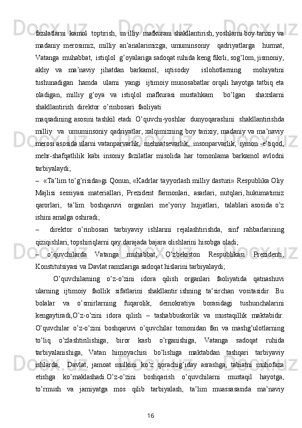 fazilatlarni  kamol  toptirish,  m illiy  mafkurani shakllantirish, yoshlarni boy tarixiy va
madaniy   merosimiz,   milliy   an’analarimizga,   umuminsoniy     qadriyatlarga     hurmat,
Vatanga  muhabbat,  istiqlol  g’oyalariga sadoqat ruhida keng fikrli, sog’lom, jismoniy,
akliy   va   ma’naviy   jihatdan   barkamol,   iqtisodiy     islohotlarning     mohiyatini
tushunadigan     hamda     ularni     yangi     ijtimoiy   munosabatlar   orqali   hayotga   tatbiq   eta
oladigan,   milliy   g’oya   va   istiqlol   mafkurasi   mustahkam     bo’lgan     shaxslarni
shakllantirish  direktor  o’rinbosari  faoliyati 
maqsadining asosini  tashkil  etadi. O’quvchi-yoshlar    dunyoqarashini    shakllantirishda
milliy   va   umuminsoniy qadriyatlar, xalqimizning boy tarixiy, madaniy va ma’naviy
merosi asosida ularni vatanparvarlik,  mehnatsevarlik,  insonparvarlik,  iymon -e’tiqod,
mehr-shafqatlilik   kabi   insoniy   fazilatlar   misolida   har   tomonlama   barkamol   avlodni
tarbiyalaydi;
–   «Ta’lim to’g’risida»gi Qonun, «Kadrlar tayyorlash milliy dasturi» Respublika Oliy
Majlisi  sessiyasi  materiallari,  Prezident  farmonlari,  asarlari,  nutqlari, hukumatimiz
qarorlari,     ta’lim     boshqaruvi     organlari     me’yoriy     hujjatlari,     talablari   asosida   o’z
ishini amalga oshiradi;
–     direktor   o’rinbosari   tarbiyaviy   ishlarini   rejalashtirishda,   sinf   rahbarlarining
qiziqishlari, topshiriqlarni qay darajada bajara olishlarini hisobga oladi;
–     o’quvchilarda     Vatanga     muhabbat,     O’zbekiston     Respublikasi     Prezidenti,
Konstitutsiyasi va Davlat ramzlariga sadoqat hislarini tarbiyalaydi; 
O’quvchilarning     o’z-o’zini     idora     qilish     organlari     faoliyatida     qatnashuvi
ularning     ijtimoiy    faollik     sifatlarini     shakllantir   ishning    ta’sirchan    vositasidir.     Bu
bolalar     va     o’smirlarning     fuqarolik,     demokratiya     borasidagi     tushunchalarini
kengaytiradi,O’z-o’zini   idora   qilish   –   tashabbuskorlik   va   mustaqillik   maktabidir.
O’quvchilar   o’z-o’zini   boshqaruvi   o’quvchilar   tomonidan   fan   va   mashg’ulotlarning
to’liq     o’zlashtirilishiga,     biror     kasb     o’rganishiga,     Vatanga     sadoqat     ruhida
tarbiyalanishiga,     Vatan     himoyachisi     bo’lishiga     maktabdan     tashqari     tarbiyaviy
ishlarda,     Davlat,   jamoat   mulkini   ko’z   qorachig’iday   asrashga,   tabiatni   muhofaza
etishga     ko’maklashadi.O’z-o’zini     boshqarish     o’quvchilarni     mustaqil     hayotga,
to’rmush     va     jamiyatga     mos     qilib     tarbiyalash,     ta’lim     muassasasida     ma’naviy
16 