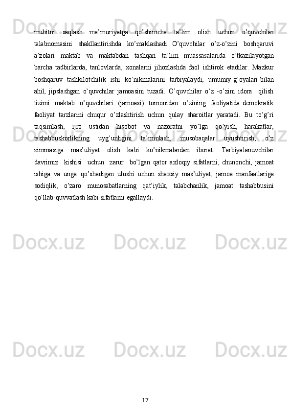 muhitni     saqlash     ma’muriyatga     qo’shimcha     ta’lim     olish     uchun     o’quvchilar
talabnomasini     shakllantirishda     ko’maklashadi.   O’quvchilar     o’z-o’zini     boshqaruvi
a’zolari     maktab     va     maktabdan     tashqari     ta’lim     muassasalarida     o’tkazilayotgan
barcha   tadbirlarda,   tanlovlarda,   xonalarni   jihozlashda   faol   ishtirok   etadilar.   Mazkur
boshqaruv   tashkilotchilik   ishi   ko’nikmalarini   tarbiyalaydi,   umumiy g’oyalari bilan
ahil,   jipslashgan   o’quvchilar   jamoasini   tuzadi.   O’quvchilar   o’z   -o’zini   idora     qilish
tizimi     maktab    o’quvchilari     (jamoasi)     tomonidan     o’zining    faoliyatida  demokratik
faoliyat   tarzlarini   chuqur   o’zlashtirish   uchun   qulay   sharoitlar   yaratadi.   Bu   to’g’ri
taqsimlash,   ijro   ustidan   hisobot   va   nazoratni   yo’lga   qo’yish,   harakatlar,
tashabbuskorlikning     uyg’unligini     ta’minlash,     musobaqalar     uyushtirish,     o’z
zimmasiga     mas’uliyat     olish     kabi     ko’nikmalardan     iborat.     Tarbiyalanuvchilar
davrimiz     kishisi     uchun     zarur     bo’lgan   qator   axloqiy   sifatlarni,   chunonchi,   jamoat
ishiga   va   unga   qo’shadigan   ulushi   uchun   shaxsiy   mas’uliyat,   jamoa   manfaatlariga
sodiqlik,     o’zaro     munosabatlarning     qat’iylik,     talabchanlik,     jamoat     tashabbusini
qo’llab-quvvatlash kabi sifatlarni egallaydi.
 
17 