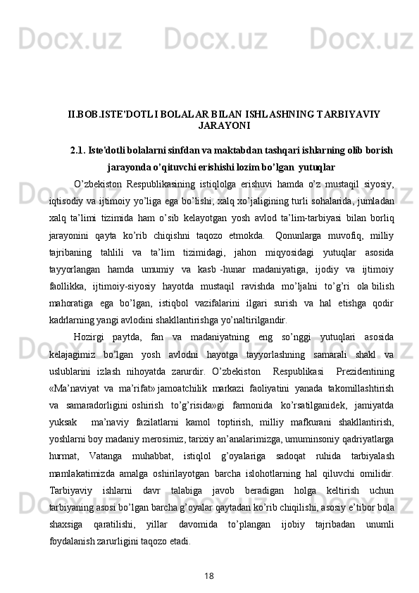 II.BOB.ISTE'DOTLI BOLALAR BILAN ISHLASHNING TARBIYAVIY
JARAYONI
2.1.   Iste'dotli bolalarni sinfdan va maktabdan tashqari ishlarning olib borish
jarayonda o’qituvchi erishishi lozim bo’lgan  yutuqlar
O’zbekiston   Respublikasining   istiqlolga   erishuvi   hamda   o’z   mustaqil   siyosiy,
iqtisodiy va ijtimoiy yo’liga ega bo’lishi, xalq xo’jaligining turli sohalarida, jumladan
xalq   ta’limi   tizimida   ham   o’sib   kelayotgan   yosh   avlod   ta’lim-tarbiyasi   bilan   borliq
jarayonini   qayta   ko’rib   chiqishni   taqozo   etmokda.     Qonunlarga   muvofiq,   milliy
tajribaning     tahlili     va     ta’lim     tizimidagi,     jahon     miqyosidagi     yutuqlar     asosida
tayyorlangan     hamda     umumiy     va     kasb   -hunar     madaniyatiga,     ijodiy     va     ijtimoiy
faollikka,   ijtimoiy-siyosiy   hayotda    mustaqil    ravishda   mo’ljalni    to’g’ri    ola bilish
mahoratiga   ega   bo’lgan,   istiqbol   vazifalarini   ilgari   surish   va   hal   etishga   qodir
kadrlarning yangi avlodini shakllantirishga yo’naltirilgandir.
Hozirgi     paytda,     fan     va     madaniyatning     eng     so’nggi     yutuqlari     asosida
kelajagimiz     bo’lgan     yosh     avlodni     hayotga     tayyorlashning     samarali     shakl     va
uslublarini   izlash   nihoyatda   zarurdir.   O’zbekiston     Respublikasi     Prezidentining
«Ma’naviyat  va  ma’rifat» jamoatchilik  markazi  faoliyatini  yanada  takomillashtirish
va     samaradorligini   oshirish     to’g’risida»gi     farmonida     ko’rsatilganidek,     jamiyatda
yuksak     ma’naviy   fazilatlarni   kamol   toptirish,   milliy   mafkurani   shakllantirish,
yoshlarni boy madaniy merosimiz, tarixiy an’analarimizga, umuminsoniy qadriyatlarga
hurmat,   Vatanga   muhabbat,   istiqlol   g’oyalariga   sadoqat   ruhida   tarbiyalash
mamlakatimizda   amalga   oshirilayotgan   barcha   islohotlarning   hal   qiluvchi   omilidir.
Tarbiyaviy     ishlarni     davr     talabiga     javob     beradigan     holga     keltirish     uchun
tarbiyaning asosi bo’lgan barcha g’oyalar qaytadan ko’rib chiqilishi, asosiy e’tibor bola
shaxsiga     qaratilishi,     yillar     davomida     to’plangan     ijobiy     tajribadan     unumli
foydalanish zarurligini taqozo etadi.
18 