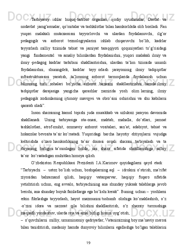 Tarbiyaviy     ishlar     huquq-tartibot     organlari,     ijodiy     uyushmalar,     Davlat     va
nodavlat  jamg’armalar, qo’mitalar va tashkilotlar bilan hamkorlikda olib boriladi. Fan
yuqori     malakali     mutaxassisni     tayyorlovchi     va     ulardan     foydalanuvchi,     ilg’or
pedagogik     va     axborot     texnologiyalarini     ishlab     chiqaruvchi     bo’lib,     kadrlar
tayyorlash   milliy   tizimida   tabiat   va   jamiyat   taraqqiyoti   qoquniyatlari   to’g’risidagi
yangi     fundamental     va   amaliy   bilimlardan   foydalanishni,   yuqori   malakali   ilmiy   va
ilmiy -pedagog   kadrlar   tarkibini   shakllantirishni,   ulardan   ta’lim   tizimida   unumli
foydalanishni,     shuningdek,     kadrlar     tayy   orlash     jarayoninig     ilmiy     tadqiqotlar
infrastrukturasini     yaratish,     ta’limning     axborot     tarmoqlarida     foydalanish     uchun
bilimning     turli     sohalari     bo’yicha     axborot     bazasini     shakllantirishni     hamda   ilmiy
tadqiqotlar     darajasiga     yangicha     qarashlar     zamirida     yosh     olim   larning,     ilmiy
pedagogik   xodimlarning   ijtimoiy   mavqyei   va   obro’sini   oshirishni   va   shu   kabilarni
qamrab oladi”.
Inson   shaxsining   kamol   topishi   juda   murakkab   va   uzluksiz   jarayon   davomida
shakllanadi.     Uning     tarbiyasiga     ota-onasi,     maktab,     mahalla,     do’stlari,     jamoat
tashkilotlari,   atrof-muhit,   ommaviy   axborot   vositalari,   san’at,   adabiyot,   tabiat   va
hokazolar bevosita ta’sir ko’rsatadi. Yuqoridagi  barcha  hayotiy  ehtiyojlarni  vujudga
keltirishda     o’zaro   hamkorlikning     ta’sir     doirasi     orqali     shaxsni     tarbiyalash     va     ta
rbiyaning     birligini   ta’minlagan     holda,     uni     shaxs     sifatida     shakllanishiga     salbiy
ta’sir  ko’rsatadigan muhitdan himoya qilish.
O’zbekiston  Respublikasi  Prezidenti  I.A.Karimov  quyidagilarni  qayd  etadi: 
“Tarbiyachi    –   ustoz  bo’lish  uchun, boshqalarning aql    –   idrokini  o’stirish,  ma’rifat
ziyosidan     bahramand     qilish,     haqiqiy     vatanparvar,     haqiqiy     fuqaro     sifatida
yetishtirish   uchun,   eng   avvalo,   tarbiyachining   ana   shunday   yuksak   talablarga   javob
berishi, ana shunday buyuk fazilatlarga ega bo’lishi kerak”. Buning  uchun:–  yoshlarni
erkin  fikrlashga  tayyorlash,  hayot  mazmunini tushunib  olishiga  ko’maklashish,  o’z
-o’zini     idora     va     nazorat     qila     bilishini   shakllantirish,     o’z     shaxsiy     turmushiga
maqsadli yondashuv, ularda reja va amal birligi hissini uyg’otish;
–  o’quvchilarni  milliy, umuminsoniy qadriyatlar, Vatanimizning boy ma’naviy merosi
bilan   tanishtirish,   madaniy   hamda   dunyoviy   bilimlarni   egallashga   bo’lgan   talablarini
19 