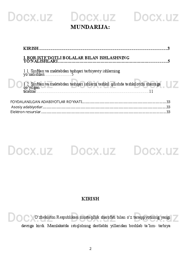 MUNDARIJA:
KIRISH.........................................................................................................................3
I. BOB.ISTE'DOTLI BOLALAR BILAN ISHLASHNING 
YO'NALISHLARI .............................................................................................. ................5
1.1.  Sinfdan va maktabdan tashqari tarbiyaviy ishlarning 
yo’nalishlari ................ .........5
1.2.   Sinfdan va maktabdan tashqari ishlarni tashkil qilishda tashkilotchi shaxsiga 
qo’yilgan 
talablar................................................... .... ....... ...................... ......................11
FOYDALANILGAN ADABIYOTLAR RO'YXATI ...................................................................................... 33
 Asosiy adabiyotlar. .............................................................................................................................. 33
Elektron resurslar ................................................................................................................................ 33
KIRISH
O‘zbekiston Respublikasi  mustaqillik sharofati bilan o‘z taraqqiyotining yangi
davriga   kirdi.   Mamlakatda   istiqlolning   dastlabki   yillaridan   boshlab   ta’lim-   tarbiya
2 