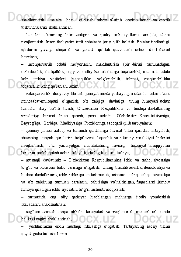 shakllantirish,     malaka     hosil     qildirish,   tobora   o’stirib   -boyitib   borish   va   estetik
tushunchalarini shakllantirish;
–     har     bir     o’smirning     bilimdonligini     va     ijodiy     imkoniyatlarini     aniqlab,     ularni
rivojlantirish.   Inson   faoliyatini   turli   sohalarda   joriy   qilib   ko’rish.   Bolalar   ijodkorligi,
iqtidorini     yuzaga     chiqarish     va     yanada     qo’llab   -quvvatlash     uchun     shart-sharoit
hozirlash;
–     insonparvarlik     odobi     me’yorlarini     shakllantirish     (bir   -birini     tushunadigan,
mehribonlik,   shafqatlilik,   irqiy   va   milliy   kamsitishlarga   toqatsizlik),   muomala   odobi
kabi     tarbiya     vositalari     (nohaqlikka,     yolg’onchilik,     tuhmat,     chaqimchilikka
toqatsizlik) keng qo’lanishi lozim.
–   vatanparvarlik, dunyoviy fikrlash, jamiyatimizda yashayotgan odamlar bilan o’zaro
munosabat-muloqotni     o’rganish,     o’z     xalqiga,     davlatiga,     uning     himoyasi   uchun
hamisha     shay     bo’lib     turish,     O’zbekiston     Respublikasi     va     boshqa   davlatlarning
ramzlariga     hurmat     bilan     qarash,     yosh     avlodni     O’zbekiston   Konstitutsiyasiga,
Bayrog’iga,  Gerbiga,  Madhiyasiga, Prezidentiga sadoqatli qilib tarbiyalash;
–  qonuniy  jamoa  axloqi  va  turmush  qoidalariga  hurmat  bilan  qarashni tarbiyalash,
shaxsning     noyob   qirralarini   belgilovchi   fuqarolik   va   ijtimoiy   mas’uliyat   hislarini
rivojlantirish,     o’zi     yashayotgan     mamlakatning     ravnaqi,     Insoniyat   taraqqiyotini
barqaror saqlab qolish uchun fidoyilik, ekologik ta’lim -tarbiya;
–   mustaqil   davlatimiz   –   O’zbekiston   Respublikasining   ichki   va   tashqi siyosatiga
to’g’ri  va  xolisona  baho  berishga  o’rgatish.  Uning  tinchliksevarlik, demokratiya va
boshqa   davlatlarning   ichki   ishlariga   aralashmaslik,   oshkora   -ochiq   tashqi     siyosatiga
va   o’z   xalqining   turmush   darajasini   oshirishga   yo’naltirilgan, fuqarolarni ijtimoiy
himoya qiladigan ichki siyosatini to’g’ri tushuntirmoq kerak;
–     turmushda     eng     oliy     qadriyat     hisoblangan     mehnatga     ijodiy     yondoshish
fazilatlarini shakllantirish;
–   sog’lom turmush tarziga intilishni tarbiyalash va rivojlantirish, munosib oila sohibi
bo’lish istagini shakllantirish;
–     yoshlarimizni   erkin   mustaqil   fikrlashga   o’rgatish.   Tarbiyaning   asosiy   tizimi
quyidagicha bo’lishi lozim :
20 