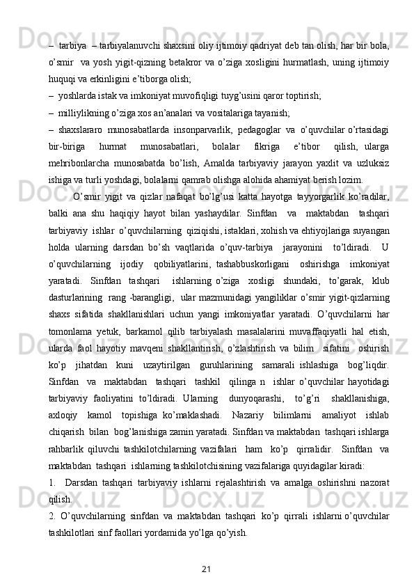 –   tarbiya   – tarbiyalanuvchi shaxsini oliy ijtimoiy qadriyat deb tan olish, har bir bola,
o’smir     va   yosh   yigit-qizning   betakror   va   o’ziga   xosligini   hurmatlash,   uning   ijtimoiy
huquqi va erkinligini e’tiborga olish;
–  yoshlarda istak va imkoniyat muvofiqligi tuyg’usini qaror toptirish;
–  milliylikning o’ziga xos an’analari va vositalariga tayanish;
–  shaxslararo  munosabatlarda  insonparvarlik,  pedagoglar  va  o’quvchilar o’rtasidagi
bir-biriga     hurmat     munosabatlari,     bolalar     fikriga     e’tibor     qilish,   ularga
mehribonlarcha   munosabatda   bo’lish,   Amalda   tarbiyaviy   jarayon   yaxlit   va   uzluksiz
ishiga va turli yoshdagi, bolalarni qamrab olishga alohida ahamiyat berish lozim.
O’smir   yigit   va   qizlar   nafaqat   bo’lg’usi   katta   hayotga   tayyorgarlik   ko’radilar,
balki   ana   shu   haqiqiy   hayot   bilan   yashaydilar.   Sinfdan     va     maktabdan     tashqari
tarbiyaviy  ishlar  o’quvchilarning  qiziqishi, istaklari, xohish va ehtiyojlariga suyangan
holda   ularning   darsdan   bo’sh   vaqtlarida   o’quv-tarbiya     jarayonini     to’ldiradi.     U
o’quvchilarning     ijodiy     qobiliyatlarini,   tashabbuskorligani     oshirishga     imkoniyat
yaratadi.     Sinfdan     tashqari       ishlarning   o’ziga     xosligi     shundaki,     to’garak,     klub
dasturlarining   rang -barangligi,   ular mazmunidagi yangiliklar o’smir yigit-qizlarning
shaxs   sifatida   shakllanishlari   uchun   yangi   imkoniyatlar   yaratadi.   O’quvchilarni   har
tomonlama   yetuk,   barkamol   qilib   tarbiyalash   masalalarini   muvaffaqiyatli   hal   etish,
ularda   faol   hayotiy   mavqeni   shakllantirish,   o’zlashtirish   va   bilim     sifatini     oshirish
ko’p     jihatdan     kuni     uzaytirilgan     guruhlarining     samarali   ishlashiga     bog’liqdir.
Sinfdan     va     maktabdan     tashqari     tashkil     qilinga   n     ishlar   o’quvchilar   hayotidagi
tarbiyaviy   faoliyatini   to’ldiradi.   Ularning     dunyoqarashi,     to’g’ri     shakllanishiga,
axloqiy     kamol     topishiga   ko’maklashadi.     Nazariy     bilimlarni     amaliyot     ishlab
chiqarish  bilan  bog’lanishiga zamin yaratadi. Sinfdan va maktabdan  tashqari ishlarga
rahbarlik   qiluvchi   tashkilotchilarning   vazifalari     ham     ko’p     qirralidir.     Sinfdan     va
maktabdan  tashqari  ishlarning tashkilotchisining vazifalariga quyidagilar kiradi:
1.     Darsdan   tashqari   tarbiyaviy   ishlarni   rejalashtirish   va   amalga   oshirishni   nazorat
qilish.
2.  O’quvchilarning  sinfdan  va  maktabdan  tashqari  ko’p  qirrali  ishlarni o’quvchilar
tashkilotlari sinf faollari yordamida yo’lga qo’yish.
21 