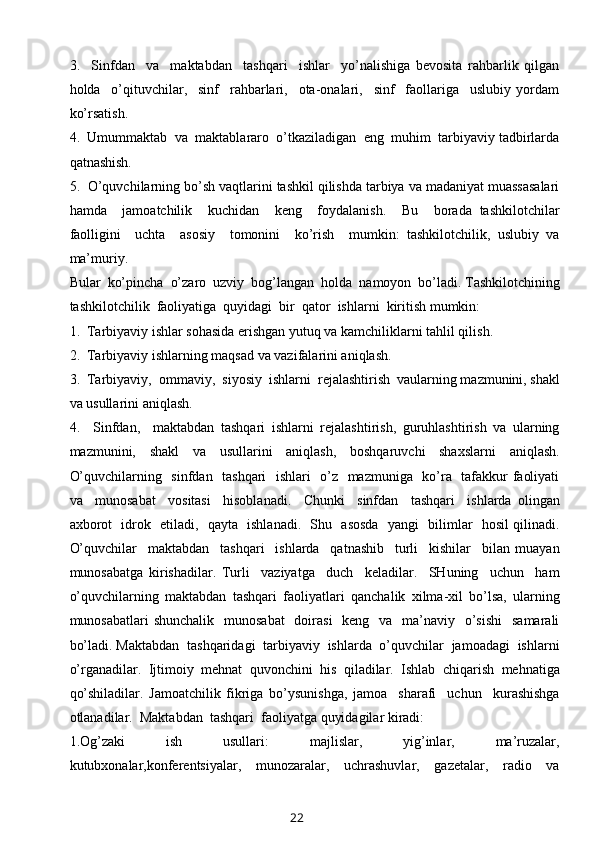 3.     Sinfdan     va     maktabdan     tashqari     ishlar     yo’nalishiga   bevosita   rahbarlik   qilgan
holda     o’qituvchilar,     sinf     rahbarlari,     ota-onalari,     sinf     faollariga     uslubiy   yordam
ko’rsatish.
4.  Umummaktab  va  maktablararo  o’tkaziladigan  eng  muhim  tarbiyaviy tadbirlarda
qatnashish.
5.  O’quvchilarning bo’sh vaqtlarini tashkil qilishda tarbiya va madaniyat muassasalari
hamda     jamoatchilik     kuchidan     keng     foydalanish.     Bu     borada   tashkilotchilar
faolligini     uchta     asosiy     tomonini     ko’rish     mumkin:   tashkilotchilik,   uslubiy   va
ma’muriy.  
Bular  ko’pincha  o’zaro  uzviy  bog’langan  holda  namoyon  bo’ladi. Tashkilotchining
tashkilotchilik  faoliyatiga  quyidagi  bir  qator  ishlarni  kiritish mumkin:
1.  Tarbiyaviy ishlar sohasida erishgan yutuq va kamchiliklarni tahlil qilish.
2.  Tarbiyaviy ishlarning maqsad va vazifalarini aniqlash.
3.  Tarbiyaviy,  ommaviy,  siyosiy  ishlarni  rejalashtirish  vaularning mazmunini, shakl
va usullarini aniqlash.
4.     Sinfdan,     maktabdan   tashqari   ishlarni   rejalashtirish,   guruhlashtirish   va   ularning
mazmunini,   shakl   va   usullarini   aniqlash,   boshqaruvchi   shaxslarni   aniqlash.
O’quvchilarning   sinfdan   tashqari    ishlari   o’z   mazmuniga   ko’ra   tafakkur faoliyati
va     munosabat     vositasi     hisoblanadi.     Chunki     sinfdan     tashqari     ishlarda   olingan
axborot   idrok   etiladi,   qayta   ishlanadi.   Shu   asosda   yangi   bilimlar   hosil qilinadi.
O’quvchilar     maktabdan     tashqari     ishlarda     qatnashib     turli     kishilar     bilan   muayan
munosabatga   kirishadilar.   Turli     vaziyatga     duch     keladilar.     SHuning     uchun     ham
o’quvchilarning   maktabdan   tashqari   faoliyatlari   qanchalik   xilma-xil   bo’lsa,   ularning
munosabatlari  shunchalik    munosabat    doirasi    keng    va   ma’naviy    o’sishi    samarali
bo’ladi. Maktabdan  tashqaridagi  tarbiyaviy  ishlarda  o’quvchilar  jamoadagi  ishlarni
o’rganadilar.   Ijtimoiy   mehnat   quvonchini   his   qiladilar.   Ishlab   chiqarish   mehnatiga
qo’shiladilar.   Jamoatchilik   fikriga   bo’ysunishga,   jamoa     sharafi     uchun     kurashishga
otlanadilar.  Maktabdan  tashqari  faoliyatga quyidagilar kiradi:
1.Og’zaki     ish     usullari:     majlislar,     yig’inlar,     ma’ruzalar,
kutubxonalar,konferentsiyalar,     munozaralar,     uchrashuvlar,     gazetalar,     radio     va
22 