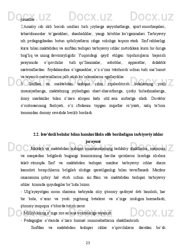 jurnallar. 
2.Amaliy  ish  olib  borish  usullari  turli  joylarga  sayyohatlarga,  sport musobaqalari,
tabiatshunoslar    to’garaklari,   shanbaliklar,   yangi   kitoblar ko’rgazmalari. Tarbiyaviy
ish  pedagogikadan  butun  qobiliyatlarni  ishga  solishga  taqozo etadi.  Sinf rahbarligi
kursi bilan maktabdan va sinfdan tashqari tarbiyaviy ishlar metodikasi kursi bir-biriga
bog’liq   va   uning   davomiyligidir.   Yuqoridagi     qayd     etilgan     topshiriqlarni     bajarish
jarayonida     o’quvchilar     turli   qo’llanmalar,     asboblar,     apparatlar,     didaktik
materiallardan    foydalanishni   o’rganadilar,  o’z-o’zini   tekshirish  uchun  turli   ma’lumot
va tayanch materiallarini jalb etish ko’nikmalarini egallaydilar.
3.     Sinfdan     va     maktabdan     tashqari     ishni     rejalashtirish     bolalarning     yosh
xususiyatlariga,   maktabning   joylashgan   shart-sharoitlariga,   ijodiy   birlashmalariga,
ilmiy     markazlar     bilan     o’zaro     aloqasi     kabi     ishl   arni     inobatga     oladi.     Direktor
o’rinbosarining     faoliyati,     o’z     ifodasini     topgan     xujjatlar     ro’yxati,     xalq     ta’limi
tomonidan doimiy ravishda berilib boriladi.
 
2.2. Iste'dotli bolalar bilan hamkorlikda olib boriladigan tarbiyaviy ishlar
jarayoni
Maktab   va   maktabdan   tashqari   muassasalarning   tashkiliy   shakllarini,   mazmuni
va   maqsadini   belgilash   bugungi   kunimizning   barcha   qirralarini   hisobga   olishini
talab   etmoqda.   Sinf     va     maktabdan     tashqari     mazkur     tarbiyaviy     ishlar     shaxs
kamoloti   bosqichlarini   belgilab   olishga   qaratilganligi   bilan   tavsiflanadi.   Mazkur
muammoni   ijobiy     hal     etish     uchun     sin   fdan     va     maktabdan     tashqari     tarbiyaviy
ishlar  tizimida quyidagilar bo’lishi lozim:
-  Ulg’ayayotgan  inson  shaxsini  tarbiyada  oliy  ijtimoiy  qadriyat  deb  tanolish,  har
bir     bola,     o’smir     va     yosh     yigitning     betakror     va     o’ziga     xosligini   hurmatlash,
ijtimoiy xuquqini e’tiborda tutish zarur.
-  Milliylikning o’ziga xos an’ana vositalariga tayanish.
-  Pedagoglar  o’rtasida  o’zaro  hurmat  munosabatlarini  shakllantirish.
Sinfdan     va     maktabdan     tashqari     ishlar     o’quvchilarni     darsdan     bo’sh
23 