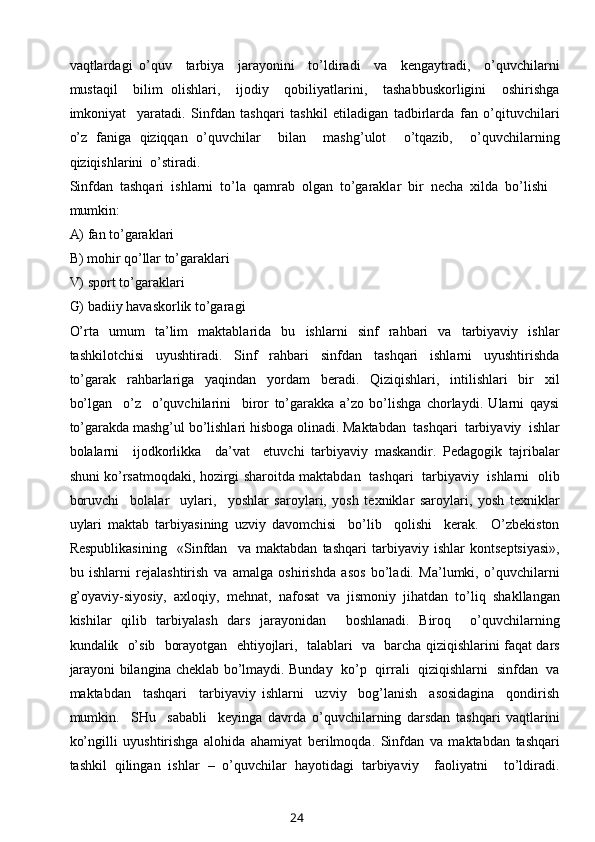 vaqtlardagi   o’quv     tarbiya     jarayonini     to’ldiradi     va     kengaytradi,     o’quvchilarni
mustaqil     bilim   olishlari,     ijodiy     qobiliyatlarini,     tashabbuskorligini     oshirishga
imkoniyat     yaratadi.   Sinfdan   tashqari   tashkil   etiladigan   tadbirlarda   fan   o’qituvchilari
o’z   faniga   qiziqqan   o’quvchilar     bilan     mashg’ulot     o’tqazib,     o’quvchilarning
qiziqishlarini  o’stiradi. 
Sinfdan  tashqari  ishlarni  to’la  qamrab  olgan  to’garaklar  bir  necha  xilda  bo’lishi 
mumkin:
A) fan to’garaklari
B) mohir qo’llar to’garaklari
V) sport to’garaklari
G) badiiy havaskorlik to’garagi
O’rta   umum   ta’lim   maktablarida   bu   ishlarni   sinf   rahbari   va   tarbiyaviy   ishlar
tashkilotchisi     uyushtiradi.     Sinf     rahbari     sinfdan     tashqari     ishlarni     uyushtirishda
to’garak     rahbarlariga     yaqindan     yordam     beradi.     Qiziqishlari,     intilishlari     bir     xil
bo’lgan     o’z     o’quvchilarini     biror   to’garakka   a’zo   bo’lishga   chorlaydi.   Ularni   qaysi
to’garakda mashg’ul bo’lishlari hisboga olinadi. Maktabdan  tashqari  tarbiyaviy  ishlar
bolalarni     ijodkorlikka     da’vat     etuvchi   tarbiyaviy   maskandir.   Pedagogik   tajribalar
shuni ko’rsatmoqdaki, hozirgi sharoitda maktabdan   tashqari   tarbiyaviy   ishlarni   olib
boruvchi     bolalar     uylari,     yoshlar   saroylari,   yosh   texniklar   saroylari,   yosh   texniklar
uylari   maktab   tarbiyasining   uzviy   davomchisi     bo’lib     qolishi     kerak.     O’zbekiston
Respublikasining     «Sinfdan     va   maktabdan   tashqari   tarbiyaviy   ishlar   kontseptsiyasi»,
bu   ishlarni   rejalashtirish   va   amalga   oshirishda   asos   bo’ladi.   Ma’lumki,   o’quvchilarni
g’oyaviy-siyosiy,   axloqiy,   mehnat,   nafosat   va   jismoniy   jihatdan   to’liq   shakllangan
kishilar   qilib   tarbiyalash   dars   jarayonidan     boshlanadi.   Biroq     o’quvchilarning
kundalik   o’sib   borayotgan   ehtiyojlari,   talablari   va   barcha qiziqishlarini faqat dars
jarayoni bilangina cheklab bo’lmaydi. Bunday   ko’p   qirrali   qiziqishlarni   sinfdan   va
maktabdan     tashqari     tarbiyaviy   ishlarni     uzviy     bog’lanish     asosidagina     qondirish
mumkin.     SHu     sababli     keyinga   davrda   o’quvchilarning   darsdan   tashqari   vaqtlarini
ko’ngilli   uyushtirishga   alohida   ahamiyat   berilmoqda.   Sinfdan   va   maktabdan   tashqari
tashkil   qilingan   ishlar   –   o’quvchilar   hayotidagi   tarbiyaviy     faoliyatni     to’ldiradi.
24 