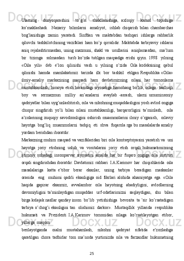 Ularning     dunyoqarashini     to’g’ri     shakllanishiga,   axloqiy     kamol     topishiga
ko’maklashadi.     Nazariy     bilimlarni     amaliyot,     ishlab   chiqarish   bilan   chambarchas
bog’lanishiga   zamin   yaratadi.   Sinfdan   va   maktabdan   tashqari   ishlarga   rahbarlik
qiluvchi   tashkilotchining   vazifalari   ham   ko’p   qirralidir.   Maktabda   tarbiyaviy   ishlarni
aniq   rejalashtirmasdan,   uning   mazmuni,   shakl   va     usullarini     aniqlamasdan,     ma’lum
bir     tizimga     solmasdan     turib   ko’zda   tutilgan   maqsadga   erishi   qiyin.   1998     yilning
«Oila     yili»     deb     e’lon     qilinishi     vash     u     yilning     o’zida     Oila   kodeksining     qabul
qilinishi    hamda   mamlakatimiz   tarixda   ilk   bor    tashkil    etilgan Respublika  «Oila»
ilmiy-amaliy   markazining   maqsadi   ham   davlatimizning   oilani   har   tomonlama
mustahkamlash, himoya etish borasidagi siyosatiga hamohang bo’lib, oilaga   taalluqli
boy     va     sermazmun     milliy     an’analarni     avaylab   -asrash,     ularni   umuminsoniy
qadriyatlar bilan uyg’unlashtirish, oila va nikohning muqaddasligini yosh avlod ongiga
chuqur   singdirish   yo’li   bilan   oilani   mustahkamligi,   barqarorligini   ta’minlash,     oila
a’zolarining   xuquqiy   savodxonligini   oshirish   muammolarini   ilmiy   o’rganish,     oilaviy
hayotga   bog’liq   muammolarni   tadqiq   eti   shva   fuqarola rga bu masalalarda amaliy
yordam berishdan iboratdir.
Markazning muhim maqsad va vazifalaridan biri oila kontseptsiyasini yaratish va   uni
hayotga   joriy   etishning   uslub   va   vositalarini   joriy   etish   orqali hukumatimizning
ijtimoiy   sohadagi   insonparvar   siyosatini   amalda   har   bir   fuqaro   ongiga   oila   instituti
orqali singdirishdan iboratdir. Davlatimiz  rahbari  I.A.Karimov  har  chiqishlarida  oila
masalalariga     katta   e’tibor     berar     ekanlar,     uning     tarbiya     beradigan     maskanlar
orasida     eng     muhimi   qadrli   ekanligiga   oid   fikrlari   alohida   ahamiyatga   ega.   «Oila
haqida   gapirar   ekanmiz,   avvalambor   oila   hayotning   abadiyligini,   avlodlarning
davomiyligini   ta’minlaydigan   muqaddas     urf-odatlarimizni     saqlaydigan,     shu     bilan
birga kelajak nasllar qanday inson  bo’lib  yetishishiga  bevosita  ta ’sir  ko’rsatadigan
tarbiya o’chog’i ekanligini tan   olishimiz   darkor».   Mustaqillik    yillarida   respublika
hukumati     va     Prezidenti   I.A.Karimov     tomonidan     oilaga     ko’rsatilayotgan     etibor,
yillarga  maqom 
berilayotganda     oialni     mustahamlash,     nikohni     qadriyat     sifatida     e’zozlashga
qaratilgan   chora   tadbirlar   tom   ma’noda   yurtimizda   oila   va   farzandlar   hukumatning
25 