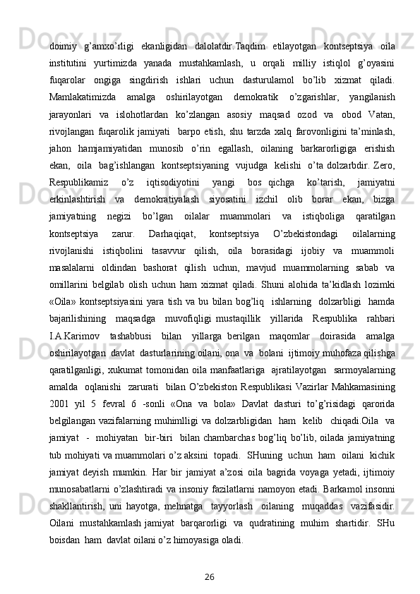 doimiy     g’amxo’rligi     ekanligidan     dalolatdir.Taqdim     etilayotgan     kontseptsiya     oila
institutini     yurtimizda     yanada     mustahkamlash,     u     orqali     milliy     istiqlol     g’oyasini
fuqarolar   ongiga   singdirish   ishlari   uchun   dasturulamol   bo’lib   xizmat   qiladi.
Mamlakatimizda   amalga   oshirilayotgan   demokratik   o’zgarishlar,   yangilanish
jarayonlari     va     islohotlardan     ko’zlangan     asosiy     maqsad     ozod     va     obod     Vatan,
rivojlangan   fuqarolik   jamiyati     barpo   etish,   shu   tarzda   xalq   farovonligini   ta’minlash,
jahon     hamjamiyatidan     munosib     o’rin     egallash,     oilaning     barkarorligiga     erishish
ekan,     oila     bag’ishlangan     kontseptsiyaning     vujudga     kelishi     o’ta  dolzarbdir.  Zero,
Respublikamiz     o’z     iqtisodiyotini     yangi     bos   qichga     ko’tarish,     jamiyatni
erkinlashtirish     va     demokratiyalash     siyosatini     izchil     olib     borar     ekan,     bizga
jamiyatning     negizi     bo’lgan     oilalar     muammolari     va     istiqboliga     qaratilgan
kontseptsiya     zarur.     Darhaqiqat,     kontseptsiya     O’zbekistondagi     oilalarning
rivojlanishi     istiqbolini     tasavvur     qilish,     oila     borasidagi     ijobiy     va     muammoli
masalalarni     oldindan     bashorat     qilish     uchun,    mavjud    muammolarning     sabab     va
omillarini   belgilab   olish   uchun   ham   xizmat   qiladi.   Shuni   alohida   ta’kidlash   lozimki
«Oila»   kontseptsiyasini   yara   tish   va   bu   bilan   bog’liq     ishlarning     dolzarbligi     hamda
bajarilishining     maqsadga     muvofiqligi   mustaqillik     yillarida     Respublika     rahbari
I.A.Karimov     tashabbusi     bilan     yillarga   berilgan     maqomlar     doirasida     amalga
oshirilayotgan  davlat  dasturlarining oilani, ona  va  bolani  ijtimoiy muhofaza qilishga
qaratilganligi,   xukumat   tomonidan   oila   manfaatlariga     ajratilayotgan     sarmoyalarning
amalda     oqlanishi     zarurati     bilan   O’zbekiston   Respublikasi   Vazirlar   Mahkamasining
2001   yil   5   fevral   6   -sonli   «Ona   va   bola»   Davlat   dasturi   to’g’risidagi   qarorida
belgilangan   vazifalarning   muhimlligi   va   dolzarbligidan     ham     kelib     chiqadi.Oila     va
jamiyat     -     mohiyatan     bir-biri     bilan  chambarchas   bog’liq   bo’lib,   oilada   jamiyatning
tub mohiyati va muammolari o’z aksini   topadi.   SHuning   uchun   ham   oilani   kichik
jamiyat   deyish   mumkin.   Har   bir   jamiyat   a’zosi   oila   bagrida   voyaga   yetadi,   ijtimoiy
munosabatlarni  o’zlashtiradi   va  insoniy  fazilatlarni   namoyon  etadi.  Barkamol  insonni
shakllantirish,   uni   hayotga,   mehnatga     tayyorlash     oilaning     muqaddas     vazifasidir.
Oilani   mustahkamlash jamiyat   barqarorligi   va   qudratining   muhim   shartidir.   SHu
boisdan  ham  davlat oilani o’z himoyasiga oladi.
26 