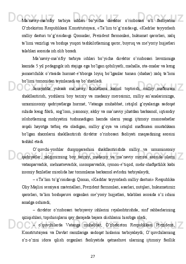 Ma’naviy-ma’rifiy   tarbiya   ishlari   bo’yicha   direktor   o’rinbosari   o’z   faoliyatini
O’zbekiston   Respublikasi   Konstitutsiyasi,  «Ta’lim   to’g’risida»gi,  «Kadrlar  tayyorlash
milliy   dasturi   to’g’risida»gi   Qonunlar,   Prezident   farmonlari,   hukumat   qarorlari,   xalq
ta’limi vazirligi va boshqa yuqori tashkilotlarning qaror, buyruq va me’yoriy hujjatlari
talablari asosida ish olib boradi. 
Ma’naviy-ma’rifiy   tarbiya   ishlari   bo’yicha   direktor   o’rinbosari   lavozimiga
kamida 5 yil pedagogik ish stajiga ega bo’lgan qobiliyatli, mahalla, ota-onalar va keng
jamoatchilik   o’rtasida   hurmat-e’tiborga   loyiq   bo’lganlar   tuman   (shahar)   xalq   ta’limi
bo’limi tomonidan tayinlanadi va bo’shatiladi. 
Jamiyatda   yuksak   ma’naviy   fazilatlarni   kamol   toptirish,   milliy   mafkurani
shakllantirish,   yoshlarni   boy   tarixiy   va   madaniy   merosimiz,   milliy   an’analarimizga,
umuminsoniy   qadriyatlarga   hurmat,   Vatanga   muhabbat,   istiqlol   g’oyalariga   sadoqat
ruhida  keng  fikrli, sog’lom, jismoniy,  akliy  va ma’naviy  jihatdan  barkamol, iqtisodiy
islohotlarning   mohiyatini   tushunadigan   hamda   ularni   yangi   ijtimoiy   munosabatlar
orqali   hayotga   tatbiq   eta   oladigan,   milliy   g’oya   va   istiqlol   mafkurasi   mustahkam
bo’lgan   shaxslarni   shakllantirish   direktor   o’rinbosari   faoliyati   maqsadining   asosini
tashkil etadi. 
O’quvchi-yoshlar   dunyoqarashini   shakllantirishda   milliy   va   umuminsoniy
qadriyatlar,   xalqimizning   boy   tarixiy,   madaniy   va   ma’naviy   merosi   asosida   ularni
vatanparvarlik,   mehnatsevarlik,   insonparvarlik,   iymon-e’tiqod,   mehr-shafqatlilik   kabi
insoniy fazilatlar misolida har tomonlama barkamol avlodni tarbiyalaydi; 
– «Ta’lim to’g’risida»gi Qonun, «Kadrlar tayyorlash milliy dasturi» Respublika
Oliy Majlisi sessiyasi materiallari, Prezident farmonlari, asarlari, nutqlari, hukumatimiz
qarorlari,   ta’lim   boshqaruvi   organlari   me’yoriy   hujjatlari,   talablari   asosida   o’z   ishini
amalga oshiradi; 
–   direktor   o’rinbosari   tarbiyaviy   ishlarini   rejalashtirishda,   sinf   rahbarlarining
qiziqishlari, topshiriqlarni qay darajada bajara olishlarini hisobga oladi; 
–   o’quvchilarda   Vatanga   muhabbat,   O’zbekiston   Respublikasi   Prezidenti,
Konstitutsiyasi   va   Davlat   ramzlariga   sadoqat   hislarini   tarbiyalaydi;   O’quvchilarning
o’z-o’zini   idora   qilish   organlari   faoliyatida   qatnashuvi   ularning   ijtimoiy   faollik
27 