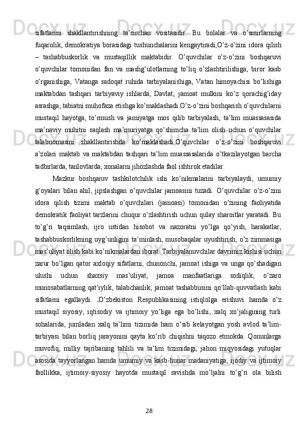 sifatlarini   shakllantirishning   ta’sirchan   vositasidir.   Bu   bolalar   va   o’smirlarning
fuqarolik, demokratiya  borasidagi   tushunchalarini  kengaytiradi,O’z-o’zini   idora  qilish
–   tashabbuskorlik   va   mustaqillik   maktabidir.   O’quvchilar   o’z-o’zini   boshqaruvi
o’quvchilar   tomonidan   fan   va   mashg’ulotlarning   to’liq   o’zlashtirilishiga,   biror   kasb
o’rganishiga,   Vatanga   sadoqat   ruhida   tarbiyalanishiga,   Vatan   himoyachisi   bo’lishiga
maktabdan   tashqari   tarbiyaviy   ishlarda,   Davlat,   jamoat   mulkini   ko’z   qorachig’iday
asrashga, tabiatni muhofaza etishga ko’maklashadi.O’z-o’zini boshqarish o’quvchilarni
mustaqil   hayotga,   to’rmush   va   jamiyatga   mos   qilib   tarbiyalash,   ta’lim   muassasasida
ma’naviy   muhitni   saqlash   ma’muriyatga   qo’shimcha   ta’lim   olish   uchun   o’quvchilar
talabnomasini   shakllantirishda   ko’maklashadi.O’quvchilar   o’z-o’zini   boshqaruvi
a’zolari   maktab   va   maktabdan   tashqari   ta’lim   muassasalarida   o’tkazilayotgan   barcha
tadbirlarda, tanlovlarda, xonalarni jihozlashda faol ishtirok etadilar. 
Mazkur   boshqaruv   tashkilotchilik   ishi   ko’nikmalarini   tarbiyalaydi,   umumiy
g’oyalari   bilan   ahil,   jipslashgan   o’quvchilar   jamoasini   tuzadi.   O’quvchilar   o’z-o’zini
idora   qilish   tizimi   maktab   o’quvchilari   (jamoasi)   tomonidan   o’zining   faoliyatida
demokratik faoliyat tarzlarini chuqur o’zlashtirish uchun qulay sharoitlar yaratadi. Bu
to’g’ri   taqsimlash,   ijro   ustidan   hisobot   va   nazoratni   yo’lga   qo’yish,   harakatlar,
tashabbuskorlikning  uyg’unligini   ta’minlash,  musobaqalar  uyushtirish,  o’z zimmasiga
mas’uliyat olish kabi ko’nikmalardan iborat. Tarbiyalanuvchilar davrimiz kishisi uchun
zarur   bo’lgan   qator   axloqiy   sifatlarni,   chunonchi,   jamoat   ishiga   va   unga   qo’shadigan
ulushi   uchun   shaxsiy   mas’uliyat,   jamoa   manfaatlariga   sodiqlik,   o’zaro
munosabatlarning   qat’iylik,  talabchanlik,   jamoat   tashabbusini   qo’llab-quvvatlash   kabi
sifatlarni   egallaydi.   . O’zbekiston   Respublikasining   istiqlolga   erishuvi   hamda   o’z
mustaqil   siyosiy,   iqtisodiy   va   ijtimoiy   yo’liga   ega   bo’lishi,   xalq   xo’jaligining   turli
sohalarida,   jumladan   xalq   ta’limi   tizimida   ham   o’sib   kelayotgan   yosh   avlod   ta’lim-
tarbiyasi   bilan   borliq   jarayonini   qayta   ko’rib   chiqishni   taqozo   etmokda.   Qonunlarga
muvofiq,   milliy   tajribaning   tahlili   va   ta’lim   tizimidagi,   jahon   miqyosidagi   yutuqlar
asosida   tayyorlangan   hamda   umumiy   va   kasb-hunar   madaniyatiga,   ijodiy   va   ijtimoiy
faollikka,   ijtimoiy-siyosiy   hayotda   mustaqil   ravishda   mo’ljalni   to’g’ri   ola   bilish
28 