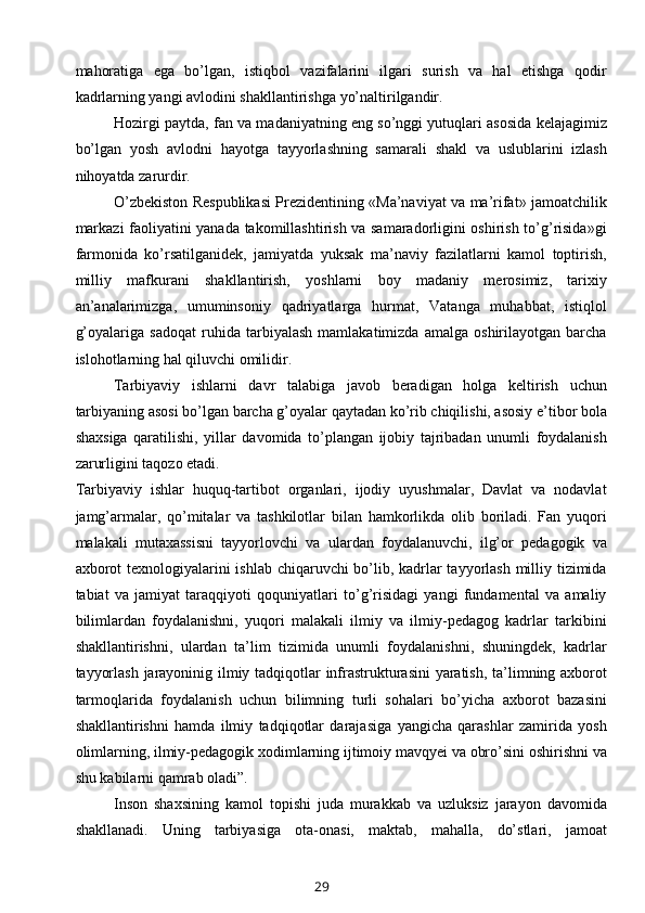 mahoratiga   ega   bo’lgan,   istiqbol   vazifalarini   ilgari   surish   va   hal   etishga   qodir
kadrlarning yangi avlodini shakllantirishga yo’naltirilgandir. 
Hozirgi paytda, fan va madaniyatning eng so’nggi yutuqlari asosida kelajagimiz
bo’lgan   yosh   avlodni   hayotga   tayyorlashning   samarali   shakl   va   uslublarini   izlash
nihoyatda zarurdir. 
O’zbekiston Respublikasi Prezidentining «Ma’naviyat va ma’rifat» jamoatchilik
markazi faoliyatini yanada takomillashtirish va samaradorligini oshirish to’g’risida»gi
farmonida   ko’rsatilganidek,   jamiyatda   yuksak   ma’naviy   fazilatlarni   kamol   toptirish,
milliy   mafkurani   shakllantirish,   yoshlarni   boy   madaniy   merosimiz,   tarixiy
an’analarimizga,   umuminsoniy   qadriyatlarga   hurmat,   Vatanga   muhabbat,   istiqlol
g’oyalariga   sadoqat   ruhida   tarbiyalash   mamlakatimizda   amalga   oshirilayotgan   barcha
islohotlarning hal qiluvchi omilidir. 
Tarbiyaviy   ishlarni   davr   talabiga   javob   beradigan   holga   keltirish   uchun
tarbiyaning asosi bo’lgan barcha g’oyalar qaytadan ko’rib chiqilishi, asosiy e’tibor bola
shaxsiga   qaratilishi,   yillar   davomida   to’plangan   ijobiy   tajribadan   unumli   foydalanish
zarurligini taqozo etadi. 
Tarbiyaviy   ishlar   huquq-tartibot   organlari,   ijodiy   uyushmalar,   Davlat   va   nodavlat
jamg’armalar,   qo’mitalar   va   tashkilotlar   bilan   hamkorlikda   olib   boriladi.   Fan   yuqori
malakali   mutaxassisni   tayyorlovchi   va   ulardan   foydalanuvchi,   ilg’or   pedagogik   va
axborot  texnologiyalarini  ishlab chiqaruvchi  bo’lib, kadrlar  tayyorlash milliy tizimida
tabiat   va   jamiyat   taraqqiyoti   qoquniyatlari   to’g’risidagi   yangi   fundamental   va   amaliy
bilimlardan   foydalanishni,   yuqori   malakali   ilmiy   va   ilmiy-pedagog   kadrlar   tarkibini
shakllantirishni,   ulardan   ta’lim   tizimida   unumli   foydalanishni,   shuningdek,   kadrlar
tayyorlash jarayoninig ilmiy tadqiqotlar infrastrukturasini yaratish, ta’limning axborot
tarmoqlarida   foydalanish   uchun   bilimning   turli   sohalari   bo’yicha   axborot   bazasini
shakllantirishni   hamda   ilmiy   tadqiqotlar   darajasiga   yangicha   qarashlar   zamirida   yosh
olimlarning, ilmiy-pedagogik xodimlarning ijtimoiy mavqyei va obro’sini oshirishni va
shu kabilarni qamrab oladi”. 
Inson   shaxsining   kamol   topishi   juda   murakkab   va   uzluksiz   jarayon   davomida
shakllanadi.   Uning   tarbiyasiga   ota-onasi,   maktab,   mahalla,   do’stlari,   jamoat
29 