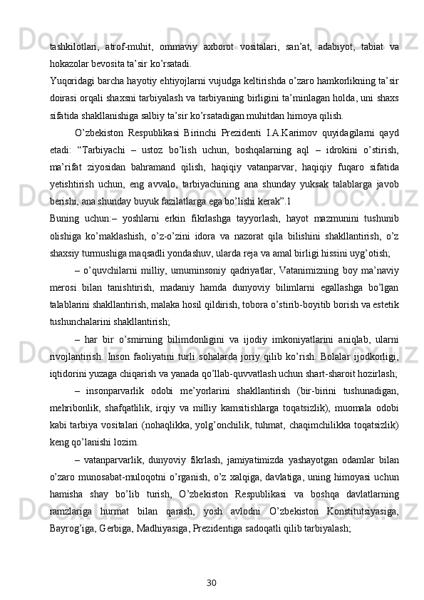 tashkilotlari,   atrof-muhit,   ommaviy   axborot   vositalari,   san’at,   adabiyot,   tabiat   va
hokazolar bevosita ta’sir ko’rsatadi. 
Yuqoridagi barcha hayotiy ehtiyojlarni vujudga keltirishda o’zaro hamkorlikning ta’sir
doirasi orqali shaxsni tarbiyalash va tarbiyaning birligini ta’minlagan holda, uni shaxs
sifatida shakllanishiga salbiy ta’sir ko’rsatadigan muhitdan himoya qilish. 
O’zbekiston   Respublikasi   Birinchi   Prezidenti   I.A.Karimov   quyidagilarni   qayd
etadi:   “Tarbiyachi   –   ustoz   bo’lish   uchun,   boshqalarning   aql   –   idrokini   o’stirish,
ma’rifat   ziyosidan   bahramand   qilish,   haqiqiy   vatanparvar,   haqiqiy   fuqaro   sifatida
yetishtirish   uchun,   eng   avvalo,   tarbiyachining   ana   shunday   yuksak   talablarga   javob
berishi, ana shunday buyuk fazilatlarga ega bo’lishi kerak”.1 
Buning   uchun:–   yoshlarni   erkin   fikrlashga   tayyorlash,   hayot   mazmunini   tushunib
olishiga   ko’maklashish,   o’z-o’zini   idora   va   nazorat   qila   bilishini   shakllantirish,   o’z
shaxsiy turmushiga maqsadli yondashuv, ularda reja va amal birligi hissini uyg’otish; 
–   o’quvchilarni   milliy,   umuminsoniy   qadriyatlar,   Vatanimizning   boy   ma’naviy
merosi   bilan   tanishtirish,   madaniy   hamda   dunyoviy   bilimlarni   egallashga   bo’lgan
talablarini shakllantirish, malaka hosil qildirish, tobora o’stirib-boyitib borish va estetik
tushunchalarini shakllantirish; 
–   har   bir   o’smirning   bilimdonligini   va   ijodiy   imkoniyatlarini   aniqlab,   ularni
rivojlantirish.   Inson   faoliyatini   turli   sohalarda   joriy   qilib   ko’rish.   Bolalar   ijodkorligi,
iqtidorini yuzaga chiqarish va yanada qo’llab-quvvatlash uchun shart-sharoit hozirlash;
–   insonparvarlik   odobi   me’yorlarini   shakllantirish   (bir-birini   tushunadigan,
mehribonlik,   shafqatlilik,   irqiy   va   milliy   kamsitishlarga   toqatsizlik),   muomala   odobi
kabi  tarbiya  vositalari  (nohaqlikka, yolg’onchilik, tuhmat,  chaqimchilikka  toqatsizlik)
keng qo’lanishi lozim. 
–   vatanparvarlik,   dunyoviy   fikrlash,   jamiyatimizda   yashayotgan   odamlar   bilan
o’zaro   munosabat-muloqotni   o’rganish,   o’z   xalqiga,   davlatiga,   uning   himoyasi   uchun
hamisha   shay   bo’lib   turish,   O’zbekiston   Respublikasi   va   boshqa   davlatlarning
ramzlariga   hurmat   bilan   qarash,   yosh   avlodni   O’zbekiston   Konstitutsiyasiga,
Bayrog’iga, Gerbiga, Madhiyasiga, Prezidentiga sadoqatli qilib tarbiyalash; 
30 