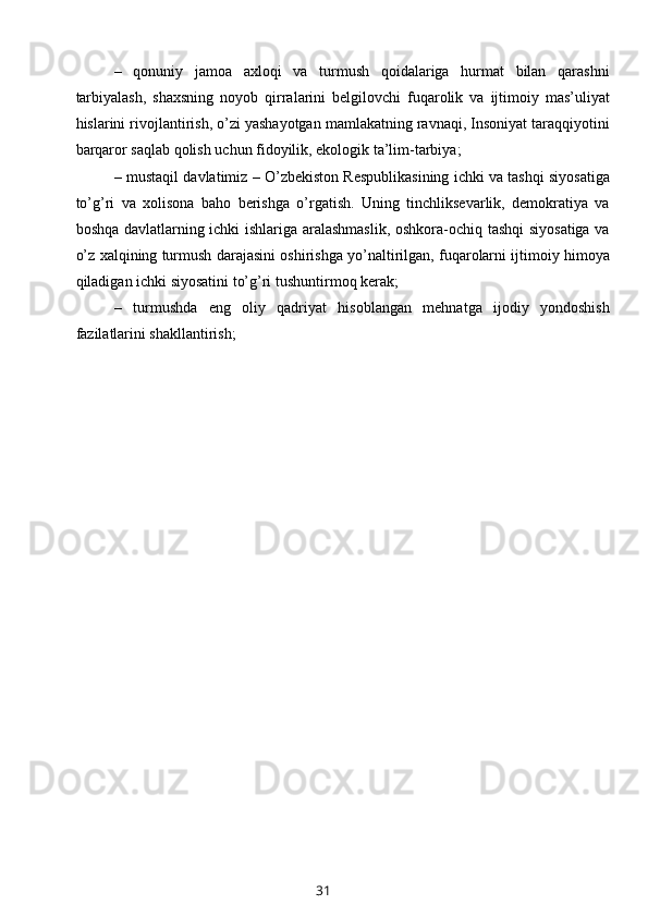 –   qonuniy   jamoa   axloqi   va   turmush   qoidalariga   hurmat   bilan   qarashni
tarbiyalash,   shaxsning   noyob   qirralarini   belgilovchi   fuqarolik   va   ijtimoiy   mas’uliyat
hislarini rivojlantirish, o’zi yashayotgan mamlakatning ravnaqi, Insoniyat taraqqiyotini
barqaror saqlab qolish uchun fidoyilik, ekologik ta’lim-tarbiya; 
– mustaqil davlatimiz – O’zbekiston Respublikasining ichki va tashqi siyosatiga
to’g’ri   va   xolisona   baho   berishga   o’rgatish.   Uning   tinchliksevarlik,   demokratiya   va
boshqa davlatlarning ichki ishlariga aralashmaslik, oshkora-ochiq tashqi  siyosatiga va
o’z xalqining turmush darajasini oshirishga yo’naltirilgan, fuqarolarni ijtimoiy himoya
qiladigan ichki siyosatini to’g’ri tushuntirmoq kerak; 
–   turmushda   eng   oliy   qadriyat   hisoblangan   mehnatga   ijodiy   yondoshish
fazilatlarini shakllantirish; 
31 