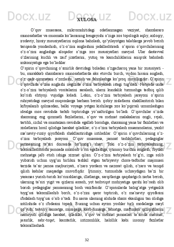 XULOSA
O’quv   muassasa,   mikromuhitidagi   odatlanmagan   vaziyat,   shaxslararo
munosabatlar va muomala ko’lamining kengayishi o’ziga xos topologik aqliy, axloqiy,
irodaviy, hissiy xususiyatlarini oqilona baholash, qo’yilayotgan talablarga javob berish
tariqasida   yondashish,   o’z-o’zini   anglashini   jadallashtiradi.   o’spirin   o’quvchilarining
o’z-o’zini   anglashga   aloqador   o’ziga   xos   xususiyatlari   mavjud.   Ular   dastavval
o’zlarining   kuchli   va   zaif   jixatlarini,   yutuq   va   kamchiliklarini   aniqrok   baholash
imkoniyatiga ega bo’ladilar. 
O’spirin   o’quvchining   o’smirlik   davridagi   boladan   o’zgacharoq   yana   bir   xususiyati   -
bu,   murakkab   shaxslararo   munosabatlarda   aks   etuvchi   burch,   vijdon   hissini   anglash,
o’z   qadr-qimmatani   e’zozlashi,   sezish   va   fahmlashga   ko’proq   moyilligidir.   O’spirin
o’quvchida   o’zini   anglashi   negizida   o’zini   tarbiyalash   istagi   tug’iladi.   Natijada   unda
o’z-o’zini   tarbiyalash   vositalarini   saralash,   ularni   kundalik   turmushga   tadbiq   qilib
ko’rish   ehtiyoji   vujudga   keladi.   Lekin,   o’z-o’zini   tarbiyalash   jarayoni   o’spirin
ruhiyatidagi   mavjud   nuqsonlarga   barham   berish.   ijobiy   xislatlarni   shakllantirish   bilan
kifoyalanib   qolmasdan,   balki   voyaga   yetgan   kishilarga   xos   ko’pqirrali   umumlashgan
idealga   mos   ravishda   tarkib   toptirishga   yo’naltirilgan   bo’ladi.   O’quvchilar   o’zida
shaxsning   eng   qimmatli   fazilatlarini,   o’quv   va   mehnat   malakalarini   ongli,   rejali,
tartibli, izchil va muntazam ravishda egallab borishga, shaxsning yana bir fazilatlari va
xislatlarini hosil qilishga harakat qiladilar; o’z-o’zini tarbiyalash muammolarini, yaxlit
ma’naviy-ruxiy   qiyofalash   shakllantirishga   intiladilar.   O’spirin   o’quvchilarning   o’z-
o’zini   tarbiyalash   jarayoni.   O’quv   muassasa,   jamoat   tashkilotlari,   pedagoglar
jamoasining   ta’siri   doirasida   bo’lmog’i   shart.   Toki   o’z-o’zini   tarbiyalashning,
takomillashtirishi jamoada munosib o’rin egallashga, ijtimoiy burchni anglash, foydali
mehnatga   jalb   etish   ishiga   xizmat   qilsin.   O’z-o’zini   tarbiyalash   to’g’ri,   izga   solib
yuborish   uchun   uyg’un   birlikni   tashkil   etgan   tarbiyaviy   chora-tadbirlar   majmuasi
tarzida   ta’sir   jamoa   majburiyati,   o’zaro   yordam   va   nazorat   qilish,   o’zaro   va   tanqid
qilish   kabilar   maqsadga   muvofiqdir.   Ijtimoiy,   turmushda   uchraydigan   ba’zi   bir
yaramas yurish-turish ko’rinishlariga, illatlariga, sarqitlariga qaqshatgich zarba berish,
ularning   ta’siri   yigit   va   qizlarni   asrash,   yot   tashviqot   mohiyatiga   qarshi   ko’rash   olib
borish   pedagoglar   jamoasining   bosh   vazifasidir.   O’spirinlarda   balog’atga   yetganlik
tuyg’usi   takomillashib   borib,   o’z-o’zini   qaror   toptirish,   o’z   ma’naviy   qiyofasini
ifodalash tuyg’usi o’sib o’tadi.   Bu narsa ularning alohida shaxs ekanligini tan olishga
intilishida   o’z   ifodasini   topadi.   Buning   uchun   ayrim   yoshlar   turli   modalarga   mayl
qo’yish,  tasviriy  sanoatga,  musiqaga,  kasb-hunarga,  tabiatga,  maftunkor  qiziqishlarini
namoyish   qilishga   harakat,   qiladilar,   o’quv   va   mehnat   jamoalari   ta’sirida   matonat,
jasurlik,   sabr-toqat,   kamtarlik,   intizomlilik,   halollik   kabi   insoniy   fazilatlar
takomillashadi. 
32 