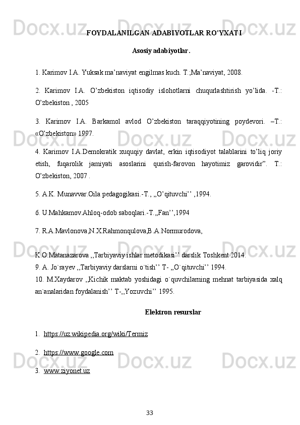 FOYDALANILGAN ADABIYOTLAR RO'YXATI
          Asosiy adabiyotlar.
1. Karimov I.A. Yuksak ma’naviyat engilmas kuch. T.;Ma’naviyat, 2008. 
2.   Karimov   I.A.   O’zbekiston   iqtisodiy   islohotlarni   chuqurlashtirish   yo’lida.   -T.:
O’zbekiston , 2005 
3.   Karimov   I.A.   Barkamol   avlod   O’zbekiston   taraqqiyotining   poydevori.   –T.:
«O’zbekiston» 1997. 
4.   Karimov   I.A.Demokratik   xuquqiy   davlat,   erkin   iqtisodiyot   talablarini   to’liq   joriy
etish,   fuqarolik   jamiyati   asoslarini   qurish-farovon   hayotimiz   garovidir”.   T.:
O’zbekiston, 2007 . 
5. A.K. Munavvar.Oila pedagogikasi.-T., ,,O’qituvchi’’ ,1994. 
6. U.Mahkamov.Ahloq-odob saboqlari.-T.,,Fan’’,1994 
7. R.A.Mavlonova,N.X.Rahmonqulova,B.A.Normurodova, 
K.O.Matanazarova ,,Tarbiyaviy ishlar metodikasi’’ darslik Toshkent 2014. 
9. A. Jo`rayev ,,Tarbiyaviy darslarni o`tish’’ T- ,,O`qituvchi’’ 1994. 
10.   M.Xaydarov   ,,Kichik   maktab   yoshidagi   o`quvchilarning   mehnat   tarbiyasida   xalq
an`analaridan foydalanish’’ T-,,Yozuvchi’’ 1995.
Elektron resurslar
  1.   https://uz.wikipedia.org/wiki/Termiz
  2.   https://www.google.com
  3.   www.ziyonet.uz
33 