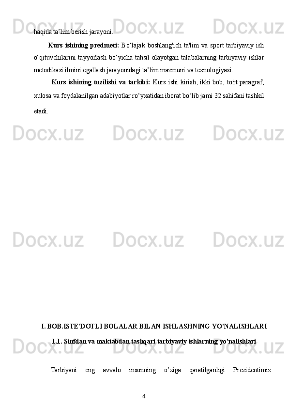 haqida ta’lim berish jarayoni.
Kurs   ishining   predmeti:   Bo‘lajak   boshlang'ich   ta'lim   va   sport   tarbiyaviy  ish
o‘qituvchilarini   tayyorlash   bo‘yicha  tahsil   olayotgan   talabalarning  tarbiyaviy   ishlar
metodikasi ilmini egallash jarayonidagi ta’lim mazmuni va texnologiyasi.
Kurs ishining tuzilishi  va tarkibi:   Kurs ishi  kirish, ikki  bob, to'rt paragraf,
xulosa va foydalanilgan adabiyotlar ro‘yxatidan iborat bo‘lib jami 32 sahifani tashkil
etadi.        
                
I. BOB.ISTE'DOTLI BOLALAR BILAN ISHLASHNING YO'NALISHLARI
1.1.  Sinfdan va maktabdan tashqari tarbiyaviy ishlarning yo’nalishlari
Tarbiyani     eng     avvalo     insonning     o’ziga     qaratilganligi     Prezidentimiz
4 