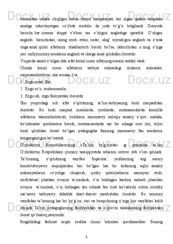 tomonidan  ishlab  chiqilgan  butun  dunyo  hamjamiyati  tan  olgan  qadam -baqadam
amalga     oshirilayotgan     «o’zbek     modeli»     da     juda     to’g’ri     belgilandi.     Dunyoda
birinchi   bor   insonni     diqqat     e’tibori     uni     o’zligini     anglashga     qaratildi.     O’zligini
anglash     birinchidan,   uning   ozod,   erkin,   nodir,   ulug’   siymoligini   anglash   va   o’zida
unga amal qilish   sifatlarini   shakllantirib   borish   bo’lsa,   ikkinchidan   u ning   o’ziga
xos  milliyinsoniy asoslarini anglash va ularga amal qilishdan iboratdir.
Yuqorida sanab o’tilgan ikki sifat komil inson sifatining asosini tashkil etadi. 
Chunki     komil     inson     sifatlarini     tarbiya     sohasidagi     ilmlarini     xulosalab,
mujassamlashtirsa, ular asosan 3 ta:
1.  Ezgu niyat, fikr;
2.  Ezgu so’z, xushmuomila;
3.  Ezgu ish, ezgu faoliyatdan iboratdir.
Shu     yuqoridagi     uch     sifat     o’qitishning,     ta’lim-tarbiyaning     bosh     maqsadidan
iboratdir.     Bu     bosh     maqsad     insonlarda,     yoshlarda,     mutaxassislarda     komillik
sifatlarini   takomillashtirish,   yoshlarni   zamonaviy   axloqiy -amaliy   o’quv,   malaka,
ko’nikmalar   qurollantira   borish,   mutaxassislarda   xar   bir   sohaga   mos   ilm,   bilim
hosil     qilishdan     iborat     bo’lgan     pedagogika     fanining     zamonaviy     fan     asoslarini
kengayganligini ko’rsatadi.
O’zbekiston     Respublikasiining     «Ta’lim     to’g’risida»     gi     qonunida     ta’lim
O’zbekiston   Respublikasi   ijtimoiy   taraqqiyotida   sohasini   ustivor   deb   e’lon   qilinadi.
Ta’limning,     o’qitishning     vazifasi     fuqarolar,     yoshlarning     eng     asosiy
konstituttsiyaviy     xuquqlaridan     biri     bo’lgan     har     bir     kishining     aqliy   -amaliy
imkoniyatlarini     ro’yobga     chiqarish,     ijodiy     qobiliyatlarini     namoyon     etish,
intellektual   jihatdan   rivojini   ta’minlash,   o’zi   hohlagan   kasbini    tanlash   jihatidan
rivojini     ta’minlash,   o’zi   hohlagan   shu   sohada   fao   liyat   ko’rsatishi   uchun   moddiy
ma’naviy     tarbiyaviy     didaktik     shart-sharoit     yaratishdan     iboratdir.     Bu     umumiy
vazifadan  ta’limning  har   bir   bo’g’ini,  turi   va   bosqichining   o’ziga   hos   vazifalari   kelib
chiqadi. Ta’lim  pedagoglarning  faorliyatidan  va  o’quvchi  talabalarning  faoliyatidan
iborat qo’shaloq jarayondir.
Birgalikdagi     faoliyat     orqali     yoshlar     ilimiy     bilimlari     qurollanadilar.     Buning
5 