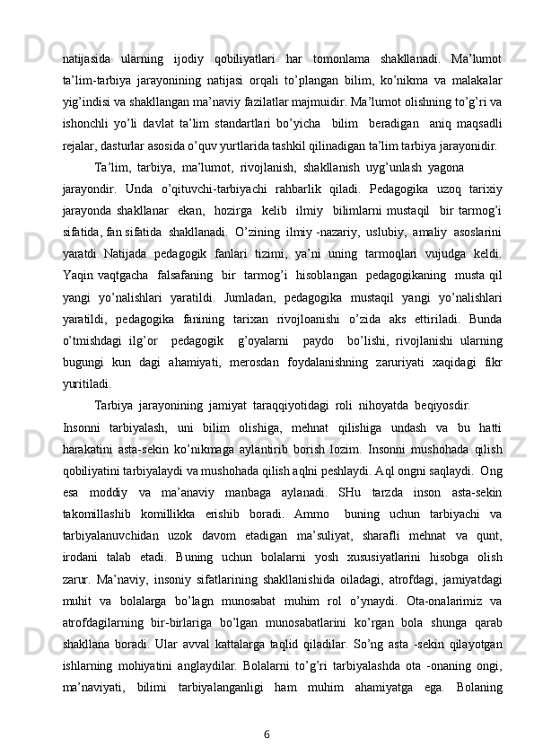 natijasida     ularning     ijodiy     qobiliyatlari     har     tomonlama     shakllanadi.     Ma’lumot
ta’lim-tarbiya   jarayonining   natijasi   orqali   to’plangan   bilim,   ko’nikma   va   malakalar
yig’indisi va shakllangan ma’naviy fazilatlar majmuidir. Ma’lumot olishning to’g’ri va
ishonchli   yo’li   davlat   ta’lim   standartlari   bo’yicha     bilim     beradigan     aniq   maqsadli
rejalar, dasturlar asosida o’quv yurtlarida tashkil qilinadigan ta’lim tarbiya jarayonidir.
Ta’lim,  tarbiya,  ma’lumot,  rivojlanish,  shakllanish  uyg’unlash  yagona 
jarayondir.   Unda   o’qituvchi-tarbiyachi   rahbarlik   qiladi.   Pedagogika   uzoq   tarixiy
jarayonda   shakllanar     ekan,     hozirga     kelib     ilmiy     bilimlarni   mustaqil     bir   tarmog’i
sifatida, fan sifatida  shakllanadi.  O’zining  ilmiy -nazariy,  uslubiy,  amaliy  asoslarini
yaratdi. Natijada   pedagogik   fanlari   tizimi,   ya’ni   uning   tarmoqlari   vujudga   keldi.
Yaqin vaqtgacha    falsafaning    bir    tarmog’i    hisoblangan    pedagogikaning   musta  qil
yangi   yo’nalishlari   yaratildi.   Jumladan,   pedagogika   mustaqil   yangi   yo’nalishlari
yaratildi,   pedagogika   fanining   tarixan   rivojloanishi   o’zida   aks   ettiriladi.   Bunda
o’tmishdagi   ilg’or     pedagogik     g’oyalarni     paydo     bo’lishi,   rivojlanishi   ularning
bugungi   kun   dagi   ahamiyati,   merosdan   foydalanishning   zaruriyati   xaqidagi   fikr
yuritiladi.
Tarbiya  jarayonining  jamiyat  taraqqiyotidagi  roli  nihoyatda  beqiyosdir. 
Insonni     tarbiyalash,     uni     bilim     olishiga,     mehnat     qilishiga     undash     va     bu     hatti
harakatini   asta-sekin   ko’nikmaga   aylantirib   borish   lozim.   Insonni   mushohada   qilish
qobiliyatini tarbiyalaydi va mushohada qilish aqlni peshlaydi. Aql ongni saqlaydi.  Ong
esa     moddiy     va     ma’anaviy     manbaga     aylanadi.     SHu     tarzda     inson     asta-sekin
takomillashib     komillikka     erishib     boradi.     Ammo       buning     uchun     tarbiyachi     va
tarbiyalanuvchidan     uzok     davom     etadigan     ma’suliyat,     sharafli     mehnat     va     qunt,
irodani    talab    etadi.   Buning   uchun   bolalarni    yosh   xususiyatlarini    hisobga   olish
zarur.   Ma’naviy,   insoniy   sifatlarining   shakllanishida   oiladagi,   atrofdagi,   jamiyatdagi
muhit   va   bolalarga   bo’lagn   munosabat   muhim   rol   o’ynaydi.   Ota-onalarimiz   va
atrofdagilarning   bir-birlariga   bo’lgan   munosabatlarini   ko’rgan   bola   shunga   qarab
shakllana   boradi.   Ular   avval   kattalarga   taqlid   qiladilar.   So’ng   asta   -sekin   qilayotgan
ishlarning   mohiyatini   anglaydilar.   Bolalarni   to’g’ri   tarbiyalashda   ota   -onaning   ongi,
ma’naviyati,   bilimi   tarbiyalanganligi   ham   muhim   ahamiyatga   ega.   Bolaning
6 