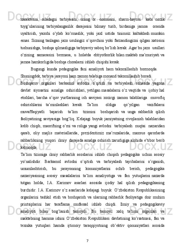 xarakterini,   oiladagni   tarbiyasini,   uning   or   -nomusini,   sharm-hayosi     kabi   nozik
tuyg’ularining   tarbiyalanganlik   darajasini   bilmay   turib,   birdaniga   jamoa     orasida
uyaltirish,  yaxshi  o’ylab  ko’rmaslik,  yoki  jaxl  ustida  tinimsiz  kaltaklash mumkin
emas.   Sizning   tanlagan   jazo   usulingiz   o’quvchini   yoki   farzandingizni   qilgan   xatosini
tushunishga, boshqa qilmasligiga tarbiyaviy saboq bo’lish kerak. Agar bu jazo  usullari
o’zining   samarasini   bermasa,   u   holatda   ehtiyotkorlik bilan maktab ma’muriyati va
jamoa hamkorligida boshqa choralarni ishlab chiqishi kerak.
Bugungi  kunda  pedagogika  fani  amaliyoti  ham  takomillashib  bormoqda. 
Shuningdek, tarbiya jarayoni ham zamon talabiga monand takomillashib boradi.
Boshqaruv   organlari    barkamol    avlodni    o’qitish   va    tarbiyalash    sohasida    yagona
davlat   siyosatini   amalga   oshirishlari, yetilgan masalalarni o’z vaqtida va   ijobiy hal
etishlari,   barcha   o’quv   yurtlarining   ish   saviyasi   xozirgi   zamon   talablariga     muvofiq
oshirishlarini   ta’minlashlari   kerak.   Ta’lim     oldiga     qo’yilgan     vazifalarni
muvaffaqiyatli     bajarish     ta’lim     tizimini     boshqarish   va   unga   rahbarlik   qilish
faoliyatining   saviyasiga   bog’liq.   Kelajagi   buyuk   jamiyatning   rivojlanish   talablaridan
kelib  chiqib,  maorifning  o’rni   va  roliga  yangi   avlodni     tarbiyalash    nuqtai    nazaridan
qarab,   oliy   majlis   materiallarida,   prezidentimiz   ma’ruzalarida,   maxsus   qarorlarda
rahbarlikning  yuqori  ilmiy  darajada amalga oshirish zarurligiga alohida e’tibor berib
kelmoqda.  
Ta’lim  tizimiga  ilmiy  rahbarlik  asoslarini  ishlab  chiqish  pedagogika  uchun  asosiy
yo’nalishdir.   Barkamol   avlodni   o’qitish   va   tarbiyalash   tajribalarini   o’rganish,
umumlashtirish,     bu     jarayonning     konuniyatlarini     ochib     berish,     pedagogika
nazariyasining   asosiy   masalalarini   ta’lim   amaliyotiga   va   fan   yutuqlarini nazarda
tutgan     holda,     I.A.     Karimov     asarlari     asosida     ijodiy     hal     qilish     pedagogikaning
burchidir.   I.A.   Karimov   o’z   asarlarida   kelajagi   buyuk     O’zbekiston   Respublikasining
organlarini   tashkil   etish   va   boshqarish   va   ularning   rahbarlik   faoliyatiga   doir   muhim
printsiplarini     har     taraflama     mufassal     ishlab     chiqdi.     Ilmiy     va     pedagogikaviy
amaliyoti     bilan     bog’lanish     tamoyili.     Bu     tamoyil     xalq     ta’limi     organlari     va
maktabning   hamma   ishini   O’zbekiston   Respublikasi   davlatining   ko’rsatmasi,   fan   va
texnika     yutuqlari     hamda     ijtimoiy     taraqqiyotning     ob’ektiv     qonuniyatlari     asosida
7 