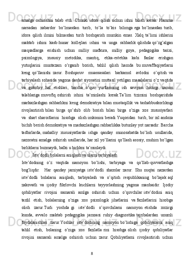 amalga   oshirishni   talab   etdi.   Chunki   idora   qilish   uchun   ishni   bilish   kerak.   Hamma
narsadan     xabardor     bo’lmasdan     turib,     to’la     to’kis     bilimga   ega   bo’lmasdan   turib,
idora   qilish   ilmini   bilmasdan   turib   boshqarish   mumkin   emas.   Xalq   ta’limi   ishlarini
maktab   ishini   kasb-hunar   kollejlari   ishini   va   unga   rahbarlik qilishda qo’zg’algan
maqsadlarga     erishish     uchun     milliy     mafkura,     milliy     goya,     pedagogika     tarixi,
psixologiya,     xususiy     metodika,     mantiq,     etika-estetika     kabi     fanlar     erishgan
yutuqlarini    muntazam    o’rganib   borish,    tahlil    qilish    hamda   bu muvaffaqiyatlarni
keng   qo’llanishi   zarur.   Boshqaruv     muassasalari     barkamol     avlodni     o’qitish   va
tarbiyalash sohasida yagona davlat siyosatini muttasil yetilgan masalalarni o’z vaqtida
va   gokobiy   hal   etishlari,   barcha   o’quv   yurtlarining   ish   saviyasi   hozirgi   zamon
talablariga muvofiq oshirish   ishini   ta’minlashi   kerak.Ta’lim   tizimini   boshqarishda
markazlashgan   rahbarlikni   keng   demokratiya   bilan   mustaqillik   va   tashabbuskorlikngi
rivojlantirish bilan  birga  qo’shib  olib  borish  bilan  birga  o’ziga  xos  xususiyatlari
va   shart sharoitlarini   hisobga   olish imkonini beradi.Yuqoridan   turib, bir xil andoza
bichib berish demokratiya va markazlashgan rahbarlikka butunlay yot narsadir. Barcha
tadbirlarda, mahalliy   xususiyatlarda   ishga   qanday   munosabatda bo’lish   usullarida,
nazoratni amalga oshirish usullarida, har xil yo’llarini qo’llash asosiy, muhim bo’lgan
birliklarni buzmaydi, balki u birlikni ta’minlaydi.
Iste’dodli bolalarni aniqlash va ularni tarbiyalash
Iste’dodning   o’z   vaqtida   namoyon   bo’lishi,   tarbiyaga   va   qo’llab-quvvatlashga
bog’liqdir.     Har   qanday   jamiyatga   iste’dodli   shaxslar   zarur.   Shu   nuqtai   nazardan
iste’dodli     bolalarni    aniqlash,    tarbiyalash   va     o’qitish   respublikaning     bo’lajak  aql
zakovatli   va   ijodiy   fikrlovchi   kuchlarni   tayyorlashning   yagona   manbaidir.   Ijodiy
qobiliyatlar     rivojini     samarali     amlga     oshirish     uchun     o’quvchilar   iste’dodini     aniq
taxlil   etish,   bolalarning   o’ziga   xos   psixologik   jihatlarini   va fazilatlarini   hisobga
olish     zarur.Turli     yoshda   gi     iste’dodli     o’quvchilarni     namoyon   etishda     xozirgi
kunda,  avvalo  maktab  pedagogika  jamoasi  ruhiy -diagnostika tajribalardan  unumli
foydalanishlari    zarur.Yoshlar   iste’dodining   namoyon bo’lishiga   qobiliyalarni   aniq
tahlil     etish,     bolaning     o’ziga     xos     fazilatla   rini     hisobga   olish     ijodiy     qobiliyatlar
rivojini   samarali   amalga   oshirish   uchun   zarur. Qobiliyatlarni   rivojlantirish   uchun
8 