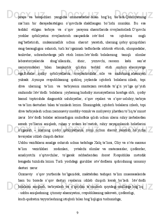 jaraja     va     bosqichlari     yangicha     munosabatlar   bilan     bog’liq     bo’ladi.Qobiliyatning
ma’lum     bir     darajadaistalgan     o’quvchida   shakllangan     bo’lishi     mumkin.     Bu     esa
tashkil     etilgan     tarbiya     va     o’quv     jarayoni   sharoitlarida   rivojlantiriladi.O’quvchi
yoshlar   qobiliyatini   rivojlantirish   maqsadida   iste’dod     va     iqtidorni     ongli
rag’batlatirish,     mukammallik     uchun     sharoit     yaratish,   ularning   ijobiy   qiziqishlari
rang-barangligini  oshirish,  turli   ko’rgazmali   tadbirlarda  ishtirok ettirish,  olimpiadalar,
tanlovlar,   uchrashuvlarga   jalb   etish   lozim.Iste’dodli   bolalarning     taniqli     olimlar
laboratoriyalarida     shug’ullanishi,     shoir,     yozuvchi,   rassom     kabi     san’at
namoyondalari     bilan     hamkorlik     qilishni     tashkil     etish     muhim   ahamiyatga
ega.Bolalar     ijodiy     qobiliyatlarini     rivojlantirishda     oila     va     muhitning   ahamiyati
yuksak.   Ayniqsa    respublikaning   qishloq    joylarida   iqtidorli    bolalarni  izlash,    topi
shva     ularning     ta’lim     va     tarbiyasini   muntazam   ravishda   to’g’ri   yo’lga   qo’yish
muhimdir.Iste’dodli  bolalarni  joylarning hududiy xususiyatlarini hisobga olib,  ijodiy
kamol  toptirishda  diagnostik  uslubiyatlar,  o’quv  rejalari  va  o’quv uslubiy, tarbiya
va ta’lim dasturlari bilan ta’minlash lozim. Shuningdek, iqtidorli bolalarni izlash, topi
shva tarbiyalash uchun zamonaviy moddiy-texnik va moliyaviy jihatdan to’liq ta’minot
zarur.  Iste’dodli   bolalar  salomatligini   muhofaza  qilish  uchun  ularni   ruhiy  zarbalardan
asrash   yo’llarini   aniqlash,   ruhan   y   ordam   ko’rsatish,   ruhiy   xayajonlanish   holatlarini
o’rganish  –  ularning  ijodiy  qobiliyatlarini  rivoji  uchun  sharoit  yaratish  bo’yicha
tavsiyalar ishlab chiqish darkor.
Ushbu vazifalarni amalga oshirish uchun tarkibiga Xalq ta’limi, Oliy va o’rta maxsus
ta’lim     vazirliklari     xodimlari,     yetakchi   olimlar   va   mutaxasislar,   ijodkorlar,
amaliyotchi     o’qituvchilar,     to’garak     rahbarlaridan     iborat     Respublika     metodik
kengashi tuzulishi lozim. Turli  yoshdagi  guruhlar  iste’dodlarni  qidirishning  umumiy
dasturi  zarur. 
Ommaviy     o’quv   yurtlarida   bo’lganidek,   maktabdan   tashqari   ta’lim   muassasalarida
ham   bu   borada   o’quv   dasturi   rejalarini   ishlab   chiqish   kerak   bo’ladi.   Iste’dodli
bolalarni  aniqlash,  tarbiyalash  va  o’qitishni  ta’minlash  quyidagi omillarga bog’liq:
- ushbu aniqlashning  ijtimoiy ahamiyatini, respublikaning zakovati, ijodkorligi, 
kuch-qudratini tayyorlashning istiqboli bilan bog’liqligini tushunishga;
9 