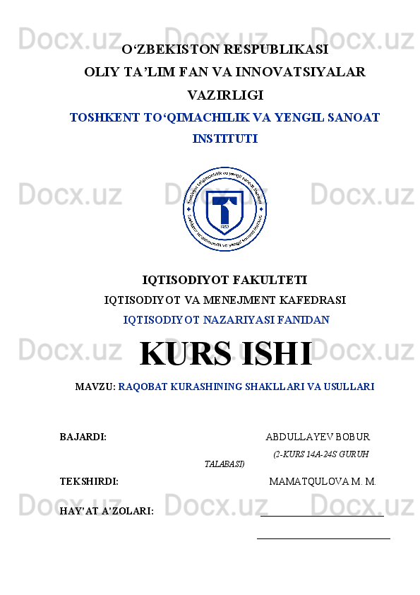 O‘ZBEKISTON RESPUBLIKASI
OLIY TA’LIM FAN VA INNOVATSIYALAR
VAZIRLIGI
TOSHKENT TO‘QIMACHILIK VA YENGIL SANOAT
INSTITUTI
IQTISODIYOT FAKULTETI
IQTISODIYOT VA MENEJMENT KAFEDRASI
  IQTISODIYOT NAZARIYASI FANIDAN
KURS ISHI
MAVZU:  RAQOBAT KURASHINING SHAKLLARI VA USULLARI
BAJARDI:                                                                             ABDULLAYEV BOBUR
                                                                                                                (2-KURS  14A-24S  GURUH
TALABASI)
TEKSHIRDI:                                                                         MAMATQULOVA M. M.  
HAY’AT A’ZOLARI:                                           _________________________
___________________________
