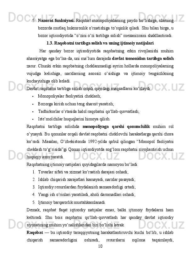 5. Nazorat funksiyasi.  Raqobat monopoliyalarning paydo bo‘lishiga, ularning
bozorda mutlaq hukmronlik o‘rnatishiga to‘sqinlik qiladi. Shu bilan birga, u
bozor iqtisodiyotida “o‘zini o‘zi tartibga solish” mexanizmini shakllantiradi.
1.3. Raqobatni tartibga solish va uning ijtimoiy natijalari
          Har   qanday   bozor   iqtisodiyotida   raqobatning   erkin   rivojlanishi   muhim
ahamiyatga ega bo‘lsa-da, uni ma’lum darajada  davlat tomonidan tartibga solish
zarur. Chunki erkin raqobatning cheklanmasligi ayrim hollarda monopoliyalarning
vujudga   kelishiga,   narxlarning   asossiz   o‘sishiga   va   ijtimoiy   tengsizlikning
kuchayishiga olib keladi.
Davlat raqobatni tartibga solish orqali quyidagi maqsadlarni ko‘zlaydi:
 Monopoliyalar faoliyatini cheklash;
 Bozorga kirish uchun teng sharoit yaratish;
 Tadbirkorlar o‘rtasida halol raqobatni qo‘llab-quvvatlash;
 Iste’molchilar huquqlarini himoya qilish.
Raqobatni   tartibga   solishda   monopoliyaga   qarshi   qonunchilik   muhim   rol
o‘ynaydi. Bu qonunlar orqali davlat raqobatni cheklovchi harakatlarga qarshi chora
ko‘radi.   Masalan,   O‘zbekistonda   1992-yilda   qabul   qilingan   “Monopol   faoliyatni
cheklash to‘g‘risida”gi Qonun iqtisodiyotda sog‘lom raqobatni rivojlantirish uchun
huquqiy asos yaratdi.
Raqobatning ijtimoiy natijalari quyidagilarda namoyon bo‘ladi:
1. Tovarlar sifati va xizmat ko‘rsatish darajasi oshadi;
2. Ishlab chiqarish xarajatlari kamayadi, narxlar pasayadi;
3. Iqtisodiy resurslardan foydalanish samaradorligi ortadi;
4. Yangi ish o‘rinlari yaratiladi, aholi daromadlari oshadi;
5. Ijtimoiy barqarorlik mustahkamlanadi.
Demak,   raqobat   faqat   iqtisodiy   natijalar   emas,   balki   ijtimoiy   foydalarni   ham
keltiradi.   Shu   bois   raqobatni   qo‘llab-quvvatlash   har   qanday   davlat   iqtisodiy
siyosatining muhim yo‘nalishlaridan biri bo‘lishi kerak.
R aqobat   —   bu   iqtisodiy   taraqqiyotning   harakatlantiruvchi   kuchi   bo‘lib,   u   ishlab
chiqarish   samaradorligini   oshiradi,   resurslarni   oqilona   taqsimlaydi,
10 