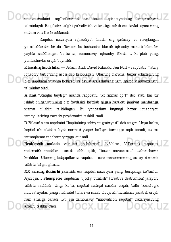 innovatsiyalarni   rag‘batlantiradi   va   bozor   iqtisodiyotining   barqarorligini
ta’minlaydi. Raqobatni to‘g‘ri yo‘naltirish va tartibga solish esa davlat siyosatining
muhim vazifasi hisoblanadi.
          Raqobat   nazariyasi   iqtisodiyot   fanida   eng   qadimiy   va   rivojlangan
yo‘nalishlardan   biridir.   Tarixan   bu   tushuncha   klassik   iqtisodiy   maktab   bilan   bir
paytda   shakllangan   bo‘lsa-da,   zamonaviy   iqtisodiy   fikrda   u   ko‘plab   yangi
yondashuvlar orqali boyitildi.
Klassik iqtisodchilar  — Adam Smit, David Rikardo, Jon Mill – raqobatni “tabiiy
iqtisodiy   tartib”ning   asosi   deb   hisoblagan.   Ularning   fikricha,   bozor   erkinligining
o‘zi raqobatni vujudga keltiradi va davlat aralashuvisiz ham iqtisodiy muvozanatni
ta’minlay oladi.
A.Smit   “Xalqlar   boyligi”   asarida   raqobatni   “ko‘rinmas   qo‘l”   deb   atab,   har   bir
ishlab   chiqaruvchining   o‘z   foydasini   ko‘zlab   qilgan   harakati   jamiyat   manfaatiga
xizmat   qilishini   ta’kidlagan.   Bu   yondashuv   bugungi   bozor   iqtisodiyoti
tamoyillarining nazariy poydevorini tashkil etadi.
D.Rikardo  esa raqobatni “kapitalning tabiiy migratsiyasi” deb atagan. Unga ko‘ra,
kapital   o‘z-o‘zidan   foyda   normasi   yuqori   bo‘lgan   tarmoqqa   oqib   boradi,   bu   esa
tarmoqlararo raqobatni yuzaga keltiradi.
Neoklassik   maktab   vakillari   (A.Marshall,   L.Valras,   V.Pareto)   raqobatni
matematik   modellar   asosida   tahlil   qilib,   “bozor   muvozanati”   tushunchasini
kiritdilar.   Ularning   tadqiqotlarida   raqobat   –   narx   mexanizmining   asosiy   elementi
sifatida talqin qilinadi.
XX asrning ikkinchi  yarmi da esa  raqobat  nazariyasi  yangi  bosqichga  ko‘tarildi.
Ayniqsa,   J.Shumpeter   raqobatni   “ijodiy   buzilish”   (creative   destruction)   jarayoni
sifatida   izohladi.   Unga   ko‘ra,   raqobat   nafaqat   narxlar   orqali,   balki   texnologik
innovatsiyalar, yangi mahsulot turlari va ishlab chiqarish tizimlarini yaratish orqali
ham   amalga   oshadi.   Bu   esa   zamonaviy   “innovatsion   raqobat”   nazariyasining
asosini tashkil etadi.
11