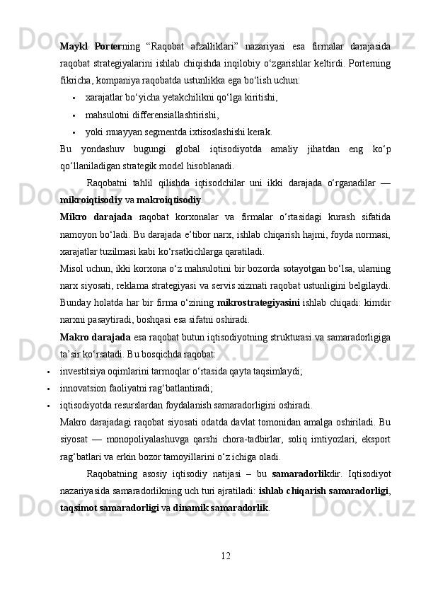 Maykl   Porter ning   “Raqobat   afzalliklari”   nazariyasi   esa   firmalar   darajasida
raqobat strategiyalarini ishlab chiqishda  inqilobiy o‘zgarishlar  keltirdi. Porterning
fikricha, kompaniya raqobatda ustunlikka ega bo‘lish uchun:
 xarajatlar bo‘yicha yetakchilikni qo‘lga kiritishi,
 mahsulotni differensiallashtirishi,
 yoki muayyan segmentda ixtisoslashishi kerak.
Bu   yondashuv   bugungi   global   iqtisodiyotda   amaliy   jihatdan   eng   ko‘p
qo‘llaniladigan strategik model hisoblanadi.
          Raqobatni   tahlil   qilishda   iqtisodchilar   uni   ikki   darajada   o‘rganadilar   —
mikroiqtisodiy  va  makroiqtisodiy .
Mikro   darajada   raqobat   korxonalar   va   firmalar   o‘rtasidagi   kurash   sifatida
namoyon bo‘ladi. Bu darajada e’tibor narx, ishlab chiqarish hajmi, foyda normasi,
xarajatlar tuzilmasi kabi ko‘rsatkichlarga qaratiladi.
Misol uchun, ikki korxona o‘z mahsulotini bir bozorda sotayotgan bo‘lsa, ularning
narx siyosati, reklama strategiyasi va servis xizmati raqobat ustunligini belgilaydi.
Bunday holatda har bir firma o‘zining   mikrostrategiyasini   ishlab chiqadi: kimdir
narxni pasaytiradi, boshqasi esa sifatni oshiradi.
Makro darajada  esa raqobat butun iqtisodiyotning strukturasi va samaradorligiga
ta’sir ko‘rsatadi. Bu bosqichda raqobat:
 investitsiya oqimlarini tarmoqlar o‘rtasida qayta taqsimlaydi;
 innovatsion faoliyatni rag‘batlantiradi;
 iqtisodiyotda resurslardan foydalanish samaradorligini oshiradi.
Makro darajadagi  raqobat siyosati  odatda davlat tomonidan amalga oshiriladi. Bu
siyosat   —   monopoliyalashuvga   qarshi   chora-tadbirlar,   soliq   imtiyozlari,   eksport
rag‘batlari va erkin bozor tamoyillarini o‘z ichiga oladi.
          Raqobatning   asosiy   iqtisodiy   natijasi   –   bu   samaradorlik dir.   Iqtisodiyot
nazariyasida samaradorlikning uch turi ajratiladi:  ishlab chiqarish samaradorligi ,
taqsimot samaradorligi  va  dinamik samaradorlik .
12 