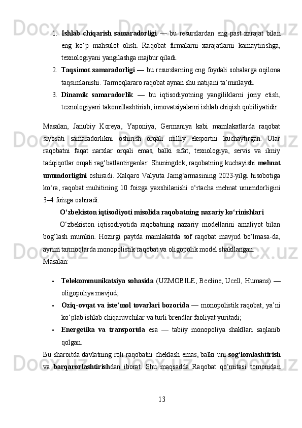 1. Ishlab   chiqarish   samaradorligi   —   bu   resurslardan   eng   past   xarajat   bilan
eng   ko‘p   mahsulot   olish.   Raqobat   firmalarni   xarajatlarni   kamaytirishga,
texnologiyani yangilashga majbur qiladi.
2. Taqsimot samaradorligi  — bu resurslarning eng foydali sohalarga oqilona
taqsimlanishi. Tarmoqlararo raqobat aynan shu natijani ta’minlaydi.
3. Dinamik   samaradorlik   —   bu   iqtisodiyotning   yangiliklarni   joriy   etish,
texnologiyani takomillashtirish, innovatsiyalarni ishlab chiqish qobiliyatidir.
Masalan,   Janubiy   Koreya,   Yaponiya,   Germaniya   kabi   mamlakatlarda   raqobat
siyosati   samaradorlikni   oshirish   orqali   milliy   eksportni   kuchaytirgan.   Ular
raqobatni   faqat   narxlar   orqali   emas,   balki   sifat,   texnologiya,   servis   va   ilmiy
tadqiqotlar orqali rag‘batlantirganlar. Shuningdek, raqobatning kuchayishi  mehnat
unumdorligini   oshiradi.  Xalqaro  Valyuta  Jamg‘armasining  2023-yilgi   hisobotiga
ko‘ra,   raqobat   muhitining   10   foizga   yaxshilanishi   o‘rtacha   mehnat   unumdorligini
3–4 foizga oshiradi.
O‘zbekiston iqtisodiyoti misolida raqobatning nazariy ko‘rinishlari
          O‘zbekiston   iqtisodiyotida   raqobatning   nazariy   modellarini   amaliyot   bilan
bog‘lash   mumkin.   Hozirgi   paytda   mamlakatda   sof   raqobat   mavjud   bo‘lmasa-da,
ayrim tarmoqlarda monopolistik raqobat va oligopolik model shakllangan.
Masalan:
 Telekommunikatsiya sohasida   (UZMOBILE, Beeline, Ucell, Humans) —
oligopoliya mavjud;
 Oziq-ovqat va iste’mol tovarlari bozorida   — monopolistik raqobat, ya’ni
ko‘plab ishlab chiqaruvchilar va turli brendlar faoliyat yuritadi;
 Energetika   va   transportda   esa   —   tabiiy   monopoliya   shakllari   saqlanib
qolgan.
Bu sharoitda davlatning roli raqobatni cheklash emas, balki uni   sog‘lomlashtirish
va   barqarorlashtirish dan   iborat.   Shu   maqsadda   Raqobat   qo‘mitasi   tomonidan
13