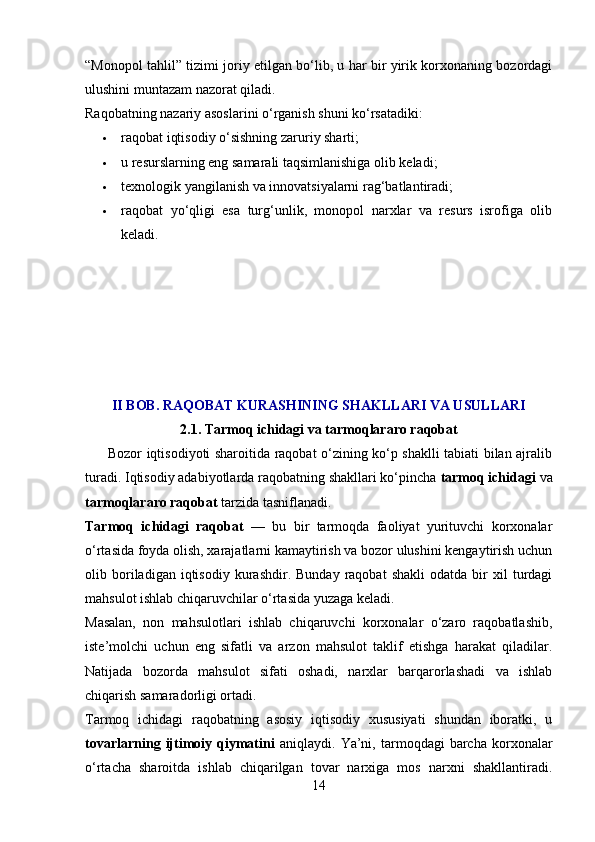 “Monopol tahlil” tizimi joriy etilgan bo‘lib, u har bir yirik korxonaning bozordagi
ulushini muntazam nazorat qiladi.
Raqobatning nazariy asoslarini o‘rganish shuni ko‘rsatadiki:
 raqobat iqtisodiy o‘sishning zaruriy sharti;
 u resurslarning eng samarali taqsimlanishiga olib keladi;
 texnologik yangilanish va innovatsiyalarni rag‘batlantiradi;
 raqobat   yo‘qligi   esa   turg‘unlik,   monopol   narxlar   va   resurs   isrofiga   olib
keladi.
II BOB. RAQOBAT KURASHINING SHAKLLARI VA USULLARI
2.1. Tarmoq ichidagi va tarmoqlararo raqobat
         Bozor iqtisodiyoti sharoitida raqobat o‘zining ko‘p shaklli tabiati bilan ajralib
turadi. Iqtisodiy adabiyotlarda raqobatning shakllari ko‘pincha  tarmoq ichidagi  va
tarmoqlararo raqobat  tarzida tasniflanadi.
Tarmoq   ichidagi   raqobat   —   bu   bir   tarmoqda   faoliyat   yurituvchi   korxonalar
o‘rtasida foyda olish, xarajatlarni kamaytirish va bozor ulushini kengaytirish uchun
olib  boriladigan  iqtisodiy   kurashdir.  Bunday   raqobat   shakli   odatda  bir   xil   turdagi
mahsulot ishlab chiqaruvchilar o‘rtasida yuzaga keladi.
Masalan,   non   mahsulotlari   ishlab   chiqaruvchi   korxonalar   o‘zaro   raqobatlashib,
iste’molchi   uchun   eng   sifatli   va   arzon   mahsulot   taklif   etishga   harakat   qiladilar.
Natijada   bozorda   mahsulot   sifati   oshadi,   narxlar   barqarorlashadi   va   ishlab
chiqarish samaradorligi ortadi.
Tarmoq   ichidagi   raqobatning   asosiy   iqtisodiy   xususiyati   shundan   iboratki,   u
tovarlarning   ijtimoiy   qiymatini   aniqlaydi.   Ya’ni,  tarmoqdagi   barcha   korxonalar
o‘rtacha   sharoitda   ishlab   chiqarilgan   tovar   narxiga   mos   narxni   shakllantiradi.
14