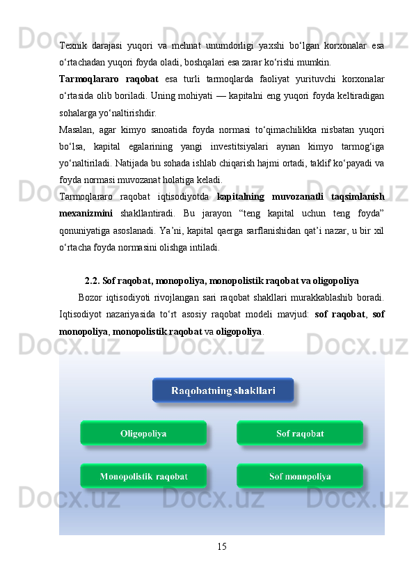 Texnik   darajasi   yuqori   va   mehnat   unumdorligi   yaxshi   bo‘lgan   korxonalar   esa
o‘rtachadan yuqori foyda oladi, boshqalari esa zarar ko‘rishi mumkin.
Tarmoqlararo   raqobat   esa   turli   tarmoqlarda   faoliyat   yurituvchi   korxonalar
o‘rtasida olib boriladi. Uning mohiyati — kapitalni eng yuqori foyda keltiradigan
sohalarga yo‘naltirishdir.
Masalan,   agar   kimyo   sanoatida   foyda   normasi   to‘qimachilikka   nisbatan   yuqori
bo‘lsa,   kapital   egalarining   yangi   investitsiyalari   aynan   kimyo   tarmog‘iga
yo‘naltiriladi. Natijada bu sohada ishlab chiqarish hajmi ortadi, taklif ko‘payadi va
foyda normasi muvozanat holatiga keladi.
Tarmoqlararo   raqobat   iqtisodiyotda   kapitalning   muvozanatli   taqsimlanish
mexanizmini   shakllantiradi.   Bu   jarayon   “teng   kapital   uchun   teng   foyda”
qonuniyatiga asoslanadi. Ya’ni, kapital qaerga sarflanishidan qat’i nazar, u bir xil
o‘rtacha foyda normasini olishga intiladi.
2.2. Sof raqobat, monopoliya, monopolistik raqobat va oligopoliya
          Bozor   iqtisodiyoti   rivojlangan   sari   raqobat   shakllari   murakkablashib   boradi.
Iqtisodiyot   nazariyasida   to‘rt   asosiy   raqobat   modeli   mavjud:   sof   raqobat ,   sof
monopoliya ,  monopolistik raqobat  va  oligopoliya .
15 