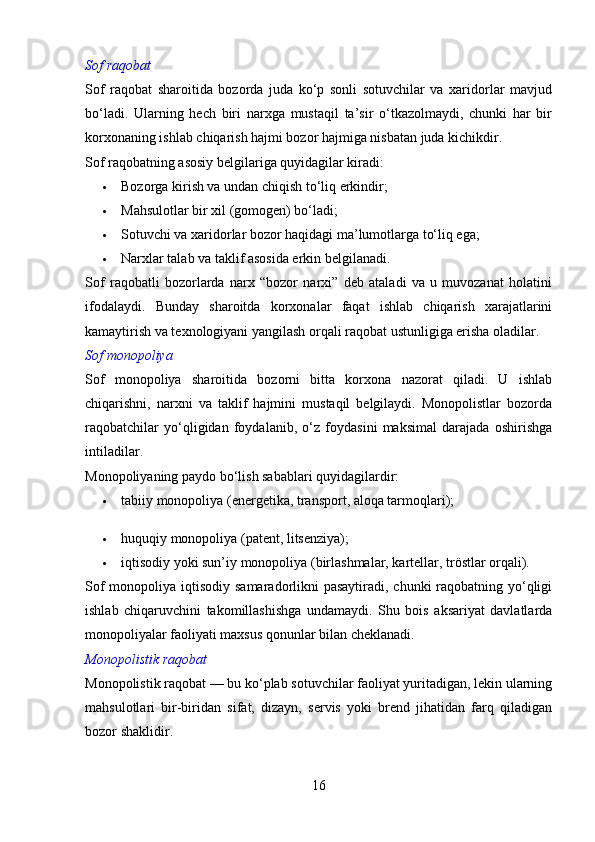 Sof raqobat
Sof   raqobat   sharoitida   bozorda   juda   ko‘p   sonli   sotuvchilar   va   xaridorlar   mavjud
bo‘ladi.   Ularning   hech   biri   narxga   mustaqil   ta’sir   o‘tkazolmaydi,   chunki   har   bir
korxonaning ishlab chiqarish hajmi bozor hajmiga nisbatan juda kichikdir.
Sof raqobatning asosiy belgilariga quyidagilar kiradi:
 Bozorga kirish va undan chiqish to‘liq erkindir;
 Mahsulotlar bir xil (gomogen) bo‘ladi;
 Sotuvchi va xaridorlar bozor haqidagi ma’lumotlarga to‘liq ega;
 Narxlar talab va taklif asosida erkin belgilanadi.
Sof   raqobatli   bozorlarda   narx   “bozor   narxi”   deb   ataladi   va   u   muvozanat   holatini
ifodalaydi.   Bunday   sharoitda   korxonalar   faqat   ishlab   chiqarish   xarajatlarini
kamaytirish va texnologiyani yangilash orqali raqobat ustunligiga erisha oladilar.
Sof monopoliya
Sof   monopoliya   sharoitida   bozorni   bitta   korxona   nazorat   qiladi.   U   ishlab
chiqarishni,   narxni   va   taklif   hajmini   mustaqil   belgilaydi.   Monopolistlar   bozorda
raqobatchilar   yo‘qligidan   foydalanib,   o‘z   foydasini   maksimal   darajada   oshirishga
intiladilar.
Monopoliyaning paydo bo‘lish sabablari quyidagilardir:
 tabiiy monopoliya (energetika, transport, aloqa tarmoqlari);
 huquqiy monopoliya (patent, litsenziya);
 iqtisodiy yoki sun’iy monopoliya (birlashmalar, kartellar, tröstlar orqali).
Sof  monopoliya iqtisodiy samaradorlikni pasaytiradi, chunki  raqobatning yo‘qligi
ishlab   chiqaruvchini   takomillashishga   undamaydi.   Shu   bois   aksariyat   davlatlarda
monopoliyalar faoliyati maxsus qonunlar bilan cheklanadi.
Monopolistik raqobat
Monopolistik raqobat — bu ko‘plab sotuvchilar faoliyat yuritadigan, lekin ularning
mahsulotlari   bir-biridan   sifat,   dizayn,   servis   yoki   brend   jihatidan   farq   qiladigan
bozor shaklidir.
16
