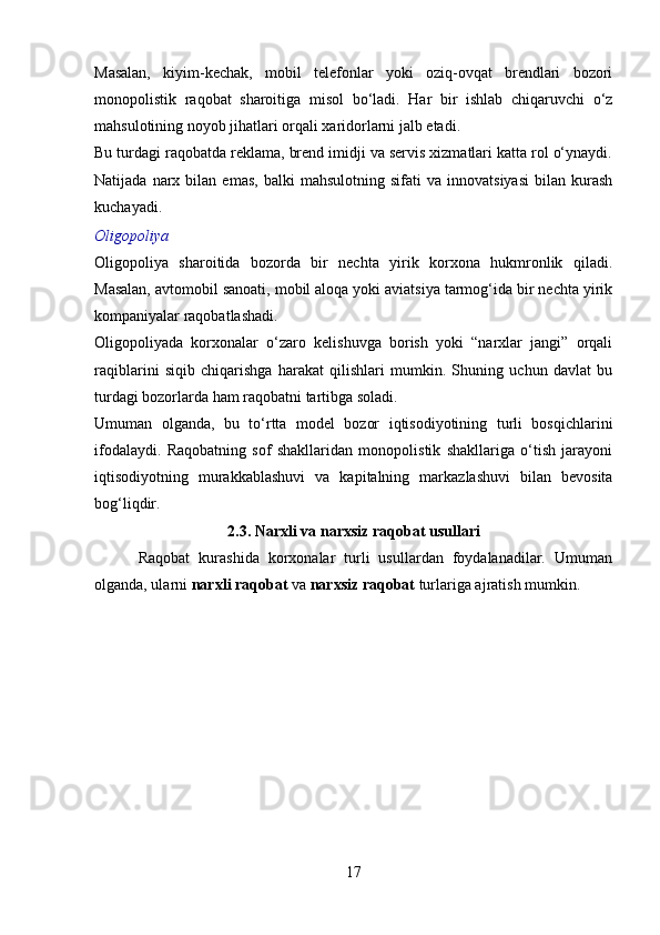 Masalan,   kiyim-kechak,   mobil   telefonlar   yoki   oziq-ovqat   brendlari   bozori
monopolistik   raqobat   sharoitiga   misol   bo‘ladi.   Har   bir   ishlab   chiqaruvchi   o‘z
mahsulotining noyob jihatlari orqali xaridorlarni jalb etadi.
Bu turdagi raqobatda reklama, brend imidji va servis xizmatlari katta rol o‘ynaydi.
Natijada   narx   bilan  emas,   balki   mahsulotning   sifati   va   innovatsiyasi   bilan   kurash
kuchayadi.
Oligopoliya
Oligopoliya   sharoitida   bozorda   bir   nechta   yirik   korxona   hukmronlik   qiladi.
Masalan, avtomobil sanoati, mobil aloqa yoki aviatsiya tarmog‘ida bir nechta yirik
kompaniyalar raqobatlashadi.
Oligopoliyada   korxonalar   o‘zaro   kelishuvga   borish   yoki   “narxlar   jangi”   orqali
raqiblarini   siqib   chiqarishga   harakat   qilishlari   mumkin.   Shuning   uchun   davlat   bu
turdagi bozorlarda ham raqobatni tartibga soladi.
Umuman   olganda,   bu   to‘rtta   model   bozor   iqtisodiyotining   turli   bosqichlarini
ifodalaydi.   Raqobatning   sof   shakllaridan   monopolistik   shakllariga   o‘tish   jarayoni
iqtisodiyotning   murakkablashuvi   va   kapitalning   markazlashuvi   bilan   bevosita
bog‘liqdir.
2.3. Narxli va narxsiz raqobat usullari
          Raqobat   kurashida   korxonalar   turli   usullardan   foydalanadilar.   Umuman
olganda, ularni  narxli raqobat  va  narxsiz raqobat  turlariga ajratish mumkin.
17