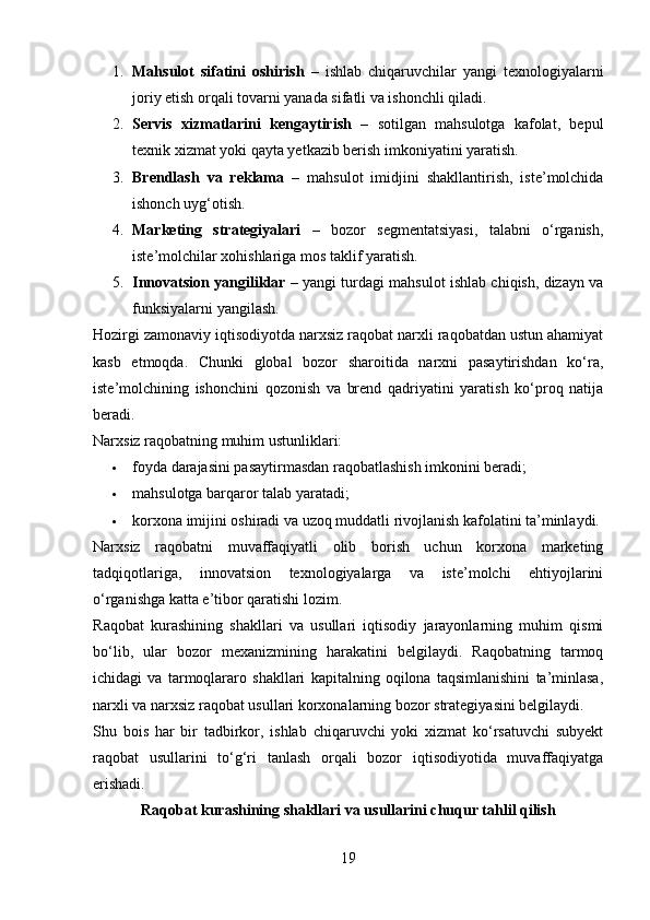 1. Mahsulot   sifatini   oshirish   –   ishlab   chiqaruvchilar   yangi   texnologiyalarni
joriy etish orqali tovarni yanada sifatli va ishonchli qiladi.
2. Servis   xizmatlarini   kengaytirish   –   sotilgan   mahsulotga   kafolat,   bepul
texnik xizmat yoki qayta yetkazib berish imkoniyatini yaratish.
3. Brendlash   va   reklama   –   mahsulot   imidjini   shakllantirish,   iste’molchida
ishonch uyg‘otish.
4. Marketing   strategiyalari   –   bozor   segmentatsiyasi,   talabni   o‘rganish,
iste’molchilar xohishlariga mos taklif yaratish.
5. Innovatsion yangiliklar  – yangi turdagi mahsulot ishlab chiqish, dizayn va
funksiyalarni yangilash.
Hozirgi zamonaviy iqtisodiyotda narxsiz raqobat narxli raqobatdan ustun ahamiyat
kasb   etmoqda.   Chunki   global   bozor   sharoitida   narxni   pasaytirishdan   ko‘ra,
iste’molchining   ishonchini   qozonish   va   brend   qadriyatini   yaratish   ko‘proq   natija
beradi.
Narxsiz raqobatning muhim ustunliklari:
 foyda darajasini pasaytirmasdan raqobatlashish imkonini beradi;
 mahsulotga barqaror talab yaratadi;
 korxona imijini oshiradi va uzoq muddatli rivojlanish kafolatini ta’minlaydi.
Narxsiz   raqobatni   muvaffaqiyatli   olib   borish   uchun   korxona   marketing
tadqiqotlariga,   innovatsion   texnologiyalarga   va   iste’molchi   ehtiyojlarini
o‘rganishga katta e’tibor qaratishi lozim.
R aqobat   kurashining   shakllari   va   usullari   iqtisodiy   jarayonlarning   muhim   qismi
bo‘lib,   ular   bozor   mexanizmining   harakatini   belgilaydi.   Raqobatning   tarmoq
ichidagi   va   tarmoqlararo   shakllari   kapitalning   oqilona   taqsimlanishini   ta’minlasa,
narxli va narxsiz raqobat usullari korxonalarning bozor strategiyasini belgilaydi.
Shu   bois   har   bir   tadbirkor,   ishlab   chiqaruvchi   yoki   xizmat   ko‘rsatuvchi   subyekt
raqobat   usullarini   to‘g‘ri   tanlash   orqali   bozor   iqtisodiyotida   muvaffaqiyatga
erishadi.
Raqobat kurashining shakllari va usullarini chuqur tahlil qilish
19 