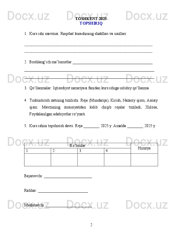 T OSHKENT 2025
TOPSHIRIQ
1. Kurs ishi mavzusi: Raqobat kurashining shakllari va usullari
__________________________________________________________________________________
__________________________________________________________________________________
2. Boshlang‘ich ma’lumotlar ________________________________________
_________________________________________________________________
_________________________________________________________________
3. Qo‘llanmalar: Iqtisodiyot nazariyasi fanidan kurs ishiga uslubiy qo‘llanma
4. Tushuntirish xatining tuzilishi: Reja (Mundarija), Kirish, Nazariy qism, Asosiy
qism:   Mavzuning   xususiyatidan   kelib   chiqib   rejalar   tuziladi,   Xulosa,
Foydalanilgan adabiyotlar ro‘yxati.
5. Kurs ishini topshirish davri: Reja ________ 2025 y. Amalda ________ 2025 y.
Bo‘limlar
Himoya
1 2 3 4
Bajaruvchi: ________________________
Rahbar: _________________________
Maslahatchi: _______________________
2