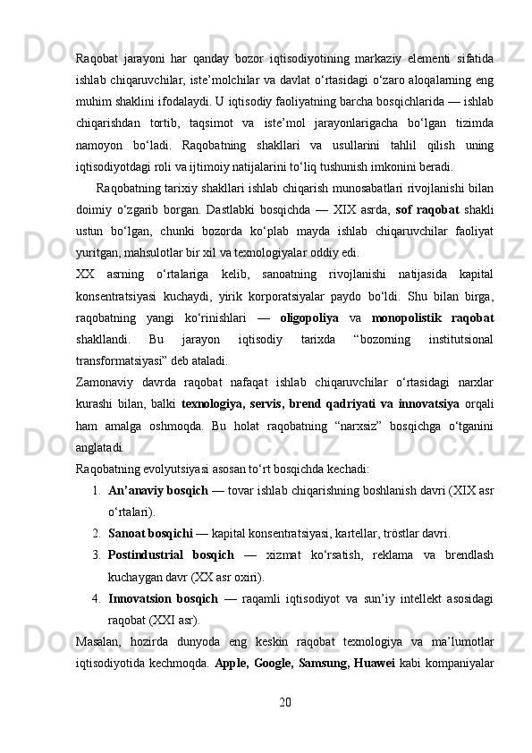 Raqobat   jarayoni   har   qanday   bozor   iqtisodiyotining   markaziy   elementi   sifatida
ishlab chiqaruvchilar, iste’molchilar va davlat o‘rtasidagi  o‘zaro aloqalarning eng
muhim shaklini ifodalaydi. U iqtisodiy faoliyatning barcha bosqichlarida — ishlab
chiqarishdan   tortib,   taqsimot   va   iste’mol   jarayonlarigacha   bo‘lgan   tizimda
namoyon   bo‘ladi.   Raqobatning   shakllari   va   usullarini   tahlil   qilish   uning
iqtisodiyotdagi roli va ijtimoiy natijalarini to‘liq tushunish imkonini beradi.
         Raqobatning tarixiy shakllari ishlab chiqarish munosabatlari rivojlanishi bilan
doimiy   o‘zgarib   borgan.   Dastlabki   bosqichda   —   XIX   asrda,   sof   raqobat   shakli
ustun   bo‘lgan,   chunki   bozorda   ko‘plab   mayda   ishlab   chiqaruvchilar   faoliyat
yuritgan, mahsulotlar bir xil va texnologiyalar oddiy edi.
XX   asrning   o‘rtalariga   kelib,   sanoatning   rivojlanishi   natijasida   kapital
konsentratsiyasi   kuchaydi,   yirik   korporatsiyalar   paydo   bo‘ldi.   Shu   bilan   birga,
raqobatning   yangi   ko‘rinishlari   —   oligopoliya   va   monopolistik   raqobat
shakllandi.   Bu   jarayon   iqtisodiy   tarixda   “bozorning   institutsional
transformatsiyasi” deb ataladi.
Zamonaviy   davrda   raqobat   nafaqat   ishlab   chiqaruvchilar   o‘rtasidagi   narxlar
kurashi   bilan,   balki   texnologiya,   servis,   brend   qadriyati   va   innovatsiya   orqali
ham   amalga   oshmoqda.   Bu   holat   raqobatning   “narxsiz”   bosqichga   o‘tganini
anglatadi.
Raqobatning evolyutsiyasi asosan to‘rt bosqichda kechadi:
1. An’anaviy bosqich  — tovar ishlab chiqarishning boshlanish davri (XIX asr
o‘rtalari).
2. Sanoat bosqichi  — kapital konsentratsiyasi, kartellar, tröstlar davri.
3. Postindustrial   bosqich   —   xizmat   ko‘rsatish,   reklama   va   brendlash
kuchaygan davr (XX asr oxiri).
4. Innovatsion   bosqich   —   raqamli   iqtisodiyot   va   sun’iy   intellekt   asosidagi
raqobat (XXI asr).
Masalan,   hozirda   dunyoda   eng   keskin   raqobat   texnologiya   va   ma’lumotlar
iqtisodiyotida kechmoqda.   Apple, Google, Samsung, Huawei   kabi kompaniyalar
20 