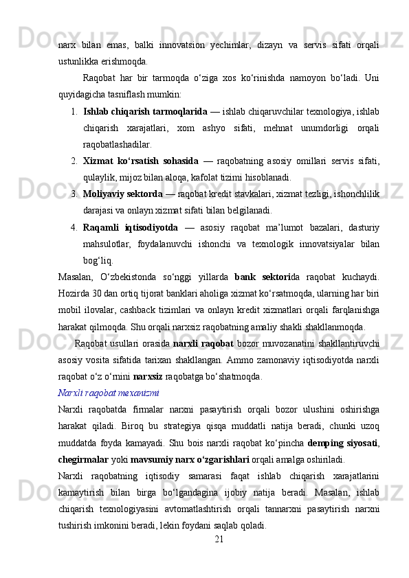 narx   bilan   emas,   balki   innovatsion   yechimlar,   dizayn   va   servis   sifati   orqali
ustunlikka erishmoqda.
          Raqobat   har   bir   tarmoqda   o‘ziga   xos   ko‘rinishda   namoyon   bo‘ladi.   Uni
quyidagicha tasniflash mumkin:
1. Ishlab chiqarish tarmoqlarida  — ishlab chiqaruvchilar texnologiya, ishlab
chiqarish   xarajatlari,   xom   ashyo   sifati,   mehnat   unumdorligi   orqali
raqobatlashadilar.
2. Xizmat   ko‘rsatish   sohasida   —   raqobatning   asosiy   omillari   servis   sifati,
qulaylik, mijoz bilan aloqa, kafolat tizimi hisoblanadi.
3. Moliyaviy sektorda  — raqobat kredit stavkalari, xizmat tezligi, ishonchlilik
darajasi va onlayn xizmat sifati bilan belgilanadi.
4. Raqamli   iqtisodiyotda   —   asosiy   raqobat   ma’lumot   bazalari,   dasturiy
mahsulotlar,   foydalanuvchi   ishonchi   va   texnologik   innovatsiyalar   bilan
bog‘liq.
Masalan,   O‘zbekistonda   so‘nggi   yillarda   bank   sektori da   raqobat   kuchaydi.
Hozirda 30 dan ortiq tijorat banklari aholiga xizmat ko‘rsatmoqda, ularning har biri
mobil   ilovalar,   cashback   tizimlari   va   onlayn   kredit   xizmatlari   orqali   farqlanishga
harakat qilmoqda. Shu orqali narxsiz raqobatning amaliy shakli shakllanmoqda.
         Raqobat  usullari orasida   narxli raqobat   bozor muvozanatini  shakllantiruvchi
asosiy   vosita   sifatida   tarixan   shakllangan.   Ammo   zamonaviy   iqtisodiyotda   narxli
raqobat o‘z o‘rnini  narxsiz  raqobatga bo‘shatmoqda.
Narxli raqobat mexanizmi
Narxli   raqobatda   firmalar   narxni   pasaytirish   orqali   bozor   ulushini   oshirishga
harakat   qiladi.   Biroq   bu   strategiya   qisqa   muddatli   natija   beradi,   chunki   uzoq
muddatda   foyda   kamayadi.   Shu   bois   narxli   raqobat   ko‘pincha   demping   siyosati ,
chegirmalar  yoki  mavsumiy narx o‘zgarishlari  orqali amalga oshiriladi.
Narxli   raqobatning   iqtisodiy   samarasi   faqat   ishlab   chiqarish   xarajatlarini
kamaytirish   bilan   birga   bo‘lgandagina   ijobiy   natija   beradi.   Masalan,   ishlab
chiqarish   texnologiyasini   avtomatlashtirish   orqali   tannarxni   pasaytirish   narxni
tushirish imkonini beradi, lekin foydani saqlab qoladi.
21 