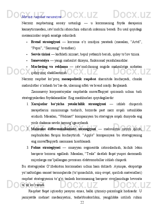 Narxsiz raqobat mexanizmi
Narxsiz   raqobatning   asosiy   ustunligi   —   u   korxonaning   foyda   darajasini
kamaytirmasdan, iste’molchi ishonchini oshirish imkonini beradi. Bu usul quyidagi
mexanizmlar orqali amalga oshiriladi:
 Brend   strategiyasi   —   korxona   o‘z   imidjini   yaratadi   (masalan,   “Artel”,
“Pepsi”, “Samsung” brendlari).
 Servis tizimi  — kafolatli xizmat, bepul yetkazib berish, qulay to‘lov tizimi.
 Innovatsiya  — yangi mahsulot dizayni, funksional yaxshilanishlar.
 Marketing   va   reklama   —   iste’molchining   ongida   mahsulotga   nisbatan
ijobiy imij shakllantirish.
Narxsiz   raqobat   ko‘proq   monopolistik   raqobat   sharoitida   kuchayadi,   chunki
mahsulotlar o‘xshash bo‘lsa-da, ularning sifati va brend imidji farqlanadi.
          Zamonaviy   korporatsiyalar   raqobatda   muvaffaqiyat   qozonish   uchun   turli
strategiyalardan foydalanadilar. Eng mashhurlari quyidagilardir:
1. Xarajatlar   bo‘yicha   yetakchilik   strategiyasi   —   ishlab   chiqarish
xarajatlarini   minimumga   tushirib,   bozorda   past   narx   orqali   ustunlikka
erishish. Masalan, “Walmart” kompaniyasi bu strategiya orqali dunyoda eng
yirik chakana savdo tarmog‘iga aylandi.
2. Mahsulot   differensiallashuvi   strategiyasi   —   mahsulotni   noyob   qilish,
raqibnikidan   farqini   kuchaytirish.   “Apple”   kompaniyasi   bu   strategiyaning
eng muvaffaqiyatli namunasi hisoblanadi.
3. Fokus   strategiyasi   —   muayyan   segmentda   ixtisoslashish,   kichik   lekin
barqaror bozorni egallash. Masalan, “Tesla” dastlab faqat yuqori daromadli
mijozlarga mo‘ljallangan premium elektromobillar ishlab chiqardi.
Bu   strategiyalar   O‘zbekiston   korxonalari   uchun   ham   dolzarb.   Ayniqsa,   eksportga
yo‘naltirilgan sanoat tarmoqlarida (to‘qimachilik, oziq-ovqat, qurilish materiallari)
raqobat strategiyasini  to‘g‘ri tanlash korxonaning barqaror  rivojlanishiga bevosita
ta’sir ko‘rsatadi.
          Raqobat   faqat   iqtisodiy   jarayon   emas,   balki   ijtimoiy-psixologik   hodisadir.   U
jamiyatda   mehnat   madaniyatini,   tashabbuskorlikni,   yangilikka   intilish   ruhini
22