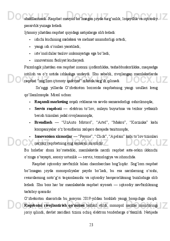 shakllantiradi. Raqobat mavjud bo‘lmagan joyda turg‘unlik, loqaydlik va iqtisodiy
passivlik yuzaga keladi.
Ijtimoiy jihatdan raqobat quyidagi natijalarga olib keladi:
 ishchi kuchining malakasi va mehnat unumdorligi ortadi;
 yangi ish o‘rinlari yaratiladi;
 iste’molchilar tanlov imkoniyatiga ega bo‘ladi;
 innovatsion faoliyat kuchayadi.
Psixologik jihatdan esa raqobat insonni ijodkorlikka, tashabbuskorlikka, maqsadga
intilish   va   o‘z   ustida   ishlashga   undaydi.   Shu   sababli,   rivojlangan   mamlakatlarda
raqobat “sog‘lom ijtimoiy qadriyat” sifatida targ‘ib qilinadi.
          So‘nggi   yillarda   O‘zbekiston   bozorida   raqobatning   yangi   usullari   keng
qo‘llanilmoqda. Misol uchun:
 Raqamli marketing  orqali reklama va savdo samaradorligi oshirilmoqda;
 Servis   raqobati   —   elektron   to‘lov,   onlayn   buyurtma   va   tezkor   yetkazib
berish tizimlari jadal rivojlanmoqda;
 Brendlash   —   “UzAuto   Motors”,   “Artel”,   “Makro”,   “Korzinka”   kabi
kompaniyalar o‘z brendlarini xalqaro darajada tanitmoqda;
 Innovatsion xizmatlar  — “Payme”, “Click”, “Apelsin” kabi to‘lov tizimlari
narxsiz raqobatning eng samarali misolidir.
Bu   holatlar   shuni   ko‘rsatadiki,   mamlakatda   narxli   raqobat   asta-sekin   ikkinchi
o‘ringa o‘tayapti, asosiy ustunlik — servis, texnologiya va ishonchda.
          Raqobat   iqtisodiy   xavfsizlik   bilan   chambarchas   bog‘liqdir.   Sog‘lom   raqobat
bo‘lmagan   joyda   monopoliyalar   paydo   bo‘ladi,   bu   esa   narxlarning   o‘sishi,
resurslarning   noto‘g‘ri   taqsimlanishi   va   iqtisodiy   barqarorlikning   buzilishiga   olib
keladi.   Shu   bois   har   bir   mamlakatda   raqobat   siyosati   —   iqtisodiy   xavfsizlikning
tarkibiy qismidir.
O‘zbekiston   sharoitida   bu   jarayon   2019-yildan   boshlab   yangi   bosqichga   chiqdi.
Raqobatni   rivojlantirish   qo‘mitasi   tashkil   etildi,   monopol   narxlar   monitoringi
joriy qilindi, davlat xaridlari tizimi ochiq elektron tenderlarga o‘tkazildi. Natijada
23